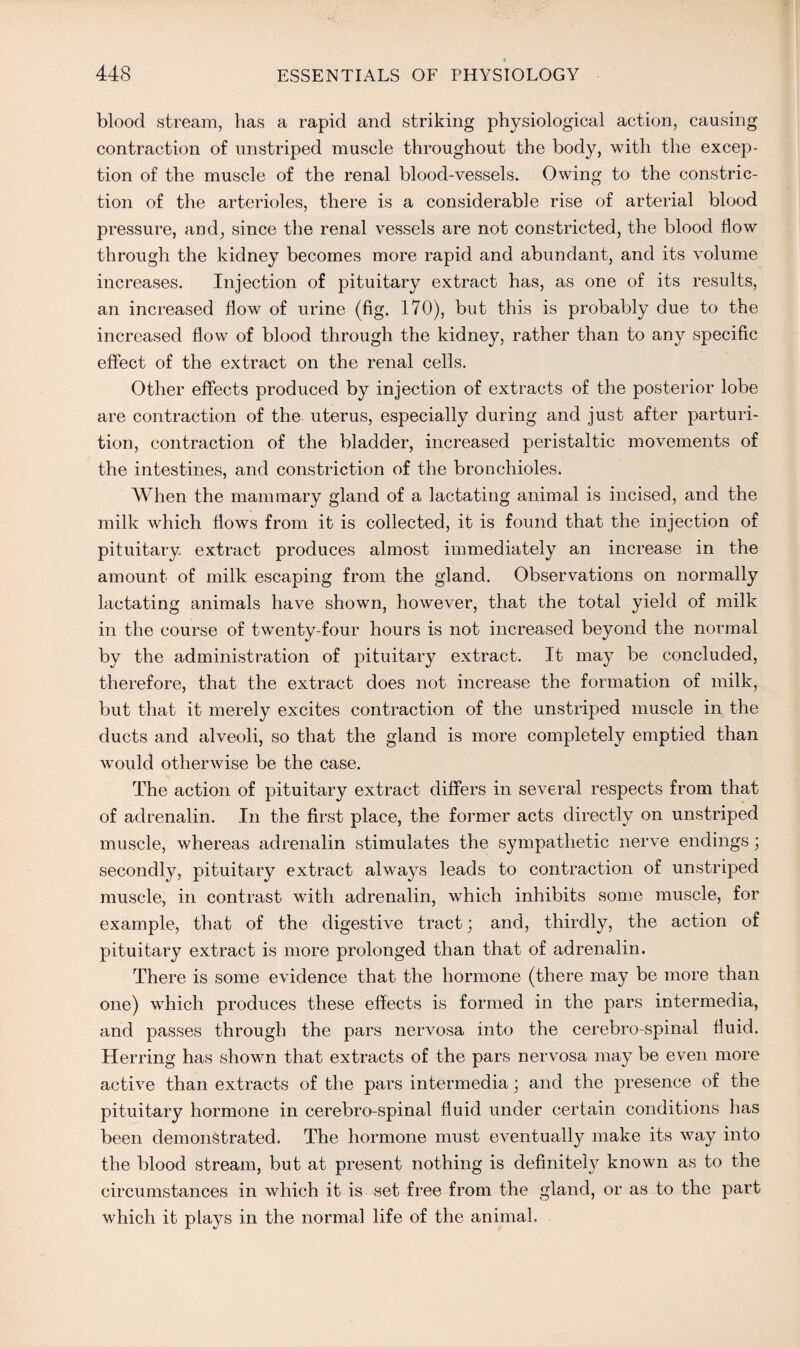 blood stream, has a rapid and striking physiological action, causing contraction of unstriped muscle throughout the body, with the excep¬ tion of the muscle of the renal blood-vessels. Owing to the constric¬ tion of the arterioles, there is a considerable rise of arterial blood pressure, and, since the renal vessels are not constricted, the blood flow through the kidney becomes more rapid and abundant, and its volume increases. Injection of pituitary extract has, as one of its results, an increased flow of urine (fig. 170), but this is probably due to the increased flow of blood through the kidney, rather than to any specific effect of the extract on the renal cells. Other effects produced by injection of extracts of the posterior lobe are contraction of the uterus, especially during and just after parturi¬ tion, contraction of the bladder, increased peristaltic movements of the intestines, and constriction of the bronchioles. When the mammary gland of a lactating animal is incised, and the milk which flows from it is collected, it is found that the injection of pituitary extract produces almost immediately an increase in the amount of milk escaping from the gland. Observations on normally lactating animals have shown, however, that the total yield of milk in the course of twenty-four hours is not increased beyond the normal by the administration of pituitary extract. It may be concluded, therefore, that the extract does not increase the formation of milk, but that it merely excites contraction of the unstriped muscle in the ducts and alveoli, so that the gland is more completely emptied than would otherwise be the case. The action of pituitary extract differs in several respects from that of adrenalin. In the first place, the former acts directly on unstriped muscle, whereas adrenalin stimulates the sympathetic nerve endings; secondly, pituitary extract always leads to contraction of unstriped muscle, in contrast with adrenalin, which inhibits some muscle, for example, that of the digestive tract; and, thirdly, the action of pituitary extract is more prolonged than that of adrenalin. There is some evidence that the hormone (there may be more than one) which produces these effects is formed in the pars intermedia, and passes through the pars nervosa into the cerebro spinal fluid. Herring has shown that extracts of the pars nervosa may be even more active than extracts of the pars intermedia; and the presence of the pituitary hormone in cerebro-spinal fluid under certain conditions has been demonstrated. The hormone must eventually make its way into the blood stream, but at present nothing is definitely known as to the circumstances in which it is set free from the gland, or as to the part which it plays in the normal life of the animal.