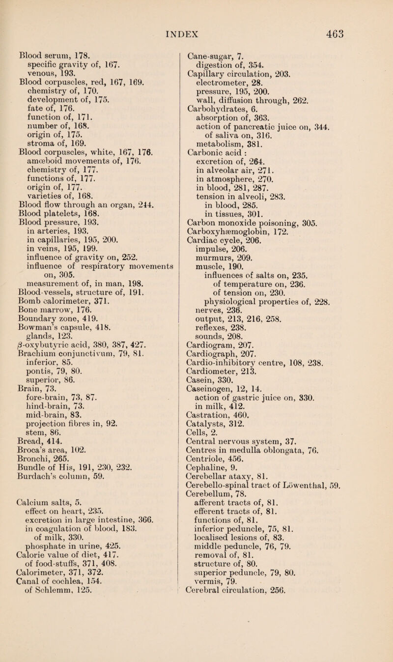 Blood serum, 178. specific gravity of, 167. venous, 193. Blood corpuscles, red, 167, 169. chemistry of, 170. development of, 175. fate of, 176. function of, 171. number of, 168. origin of, 175. stroma of, 169. Blood corpuscles, white, 167, 176. amoeboid movements of, 176. chemistry of, 177. functions of, 177. origin of, 177. varieties of, 168. Blood flow through an organ, 244. Blood platelets, 168. Blood pressure, 193. in arteries, 193. in capillaries, 195, 200. in veins, 195, 199. influence of gravity on, 252. influence of respiratory movements on, 305. measurement of, in man, 198. Blood-vessels, structure of, 191. Bomb calorimeter, 371. Bone marrow, 176. Boundary zone, 419. Bowman’s capsule, 418. glands, 123. /3-oxybutyric acid, 380, 387, 427. Brachium conjunctivum, 79, 81. inferior, 85. pontis, 79, 80. superior, 86. Brain, 73. fore-brain, 73, 87. hind-brain, 73. mid-brain, 83. projection fibres in, 92. stem, 86. Bread, 414. Broca’s area, 102. Bronchi, 265. Bundle of His, 191, 230, 232. Burdach’s column, 59. Calcium salts, 5. effect on heart, 235. excretion in large intestine, 366. in coagulation of blood, 183. of milk, 330. phosphate in urine, 425. Calorie value of diet, 417. of food-stuff’s, 371, 408. Calorimeter, 371, 372. Canal of cochlea, 154. of Schlemm, 125. Cane-sugar, 7. digestion of, 354. Capillary circulation, 203. electrometer, 28. pressure, 195, 200. wall, diffusion through, 262. Carbohydrates, 6. absorption of, 363. action of pancreatic juice on, 344. of saliva on, 316. metabolism, 381. Carbonic acid : excretion of, 264. in alveolar air, 271. in atmosphere, 270. in blood, 281, 287. tension in alveoli, 283. in blood, 285. in tissues, 301. Carbon monoxide poisoning, 305. Carboxy haemoglobin, 172. Cardiac cycle, 206. impulse, 206. murmurs, 209. muscle, 190. influences of salts on, 235. of temperature on, 236. of tension on, 230. physiological properties of, 228. nerves, 236. output, 213, 216, 258. reflexes, 238. sounds, 208. Cardiogram, 207. Cardiograph, 207. Cardio-inhibitory centre, 108, 238. Cardiometer, 213. Casein, 330. Caseinogen, 12, 14. action of gastric juice on, 330. in milk, 412. Castration, 460. Catalysts, 312. Cells, 2. Central nervous system, 37. Centres in medulla oblongata, 76. Centriole, 456. Cephaline, 9. Cerebellar ataxj^, 81. Cerebello-spinal tract of Lowenthal, 59. Cerebellum, 78. afferent tracts of, 81. efferent tracts of, 81. functions of, 81. inferior peduncle, 75, 81. localised lesions of, 83. middle peduncle, 76, 79. removal of, 81. structure of, 80. superior peduncle, 79, 80. vermis, 79. Cerebral circulation, 256.