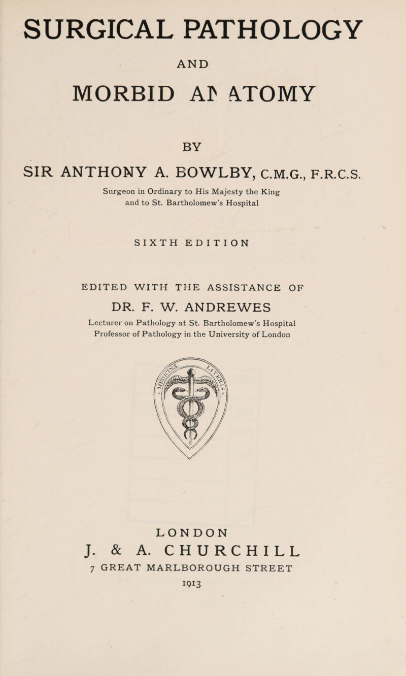 AND MORBID Al> ATOMY BY SIR ANTHONY A. BOWLBY, C.M.G., F.R.C.S. Surgeon in Ordinary to His Majesty the King and to St. Bartholomew’s Hospital SIXTH EDITION EDITED WITH THE ASSISTANCE OF DR. F. W. ANDREWES Lecturer on Pathology at St. Bartholomew’s Hospital Professor of Pathology in the University of London LONDON J. & A. CHURCHILL 7 GREAT MARLBOROUGH STREET 1913