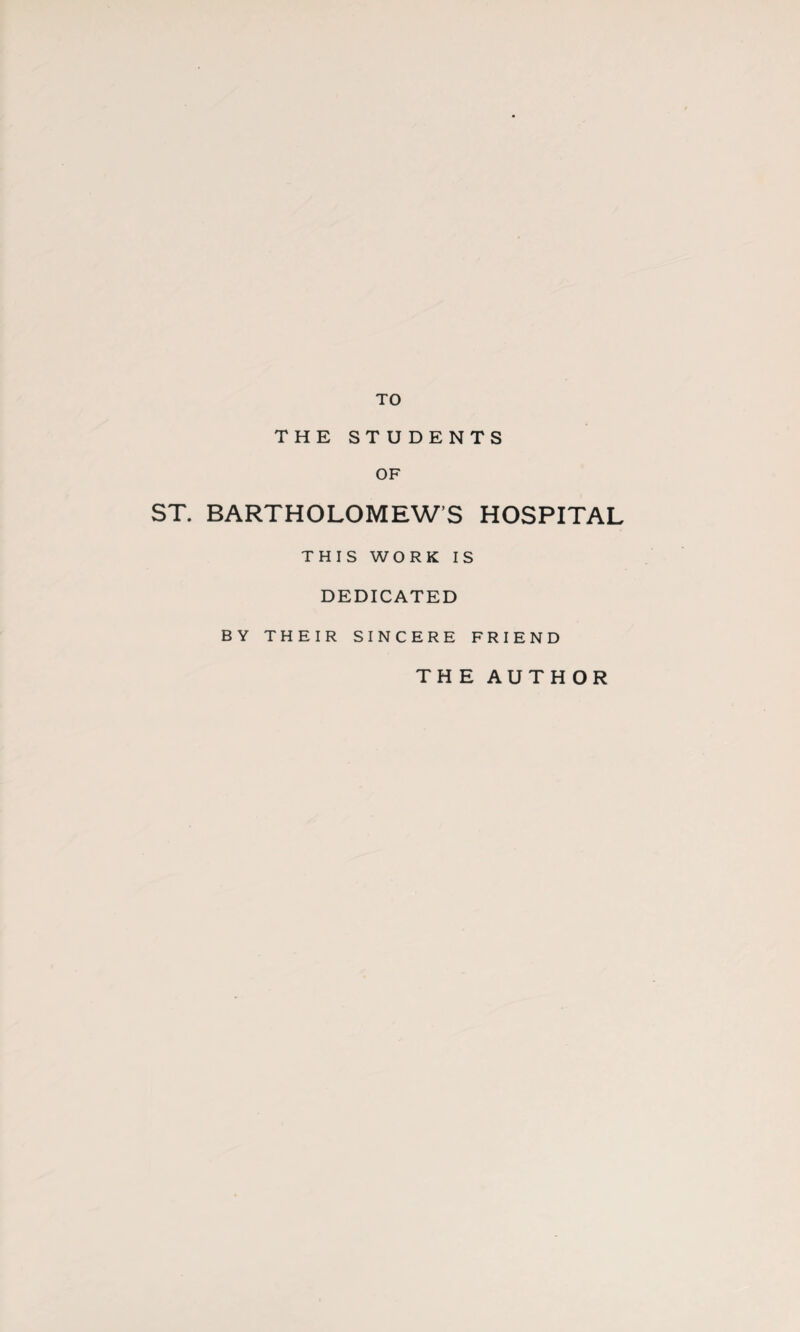 TO THE STUDENTS OF ST. BARTHOLOMEW S HOSPITAL THIS WORK IS DEDICATED BY THEIR SINCERE FRIEND THE AUTHOR