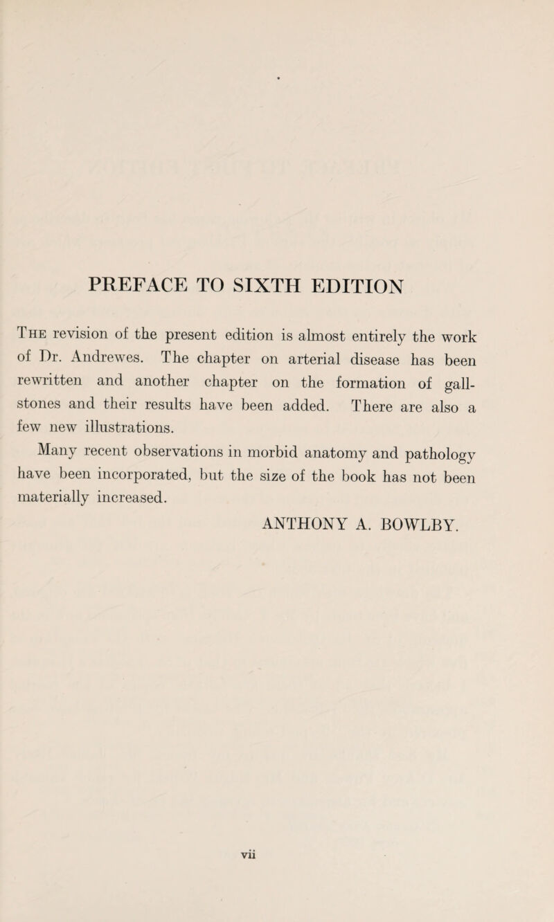 The revision of the present edition is almost entirely the work of Dr. Andrewes. The chapter on arterial disease has been rewritten and another chapter on the formation of gall¬ stones and their results have been added. There are also a few new illustrations. Many recent observations in morbid anatomy and pathology have been incorporated, but the size of the book has not been materially increased. ANTHONY A. BOWLBY.