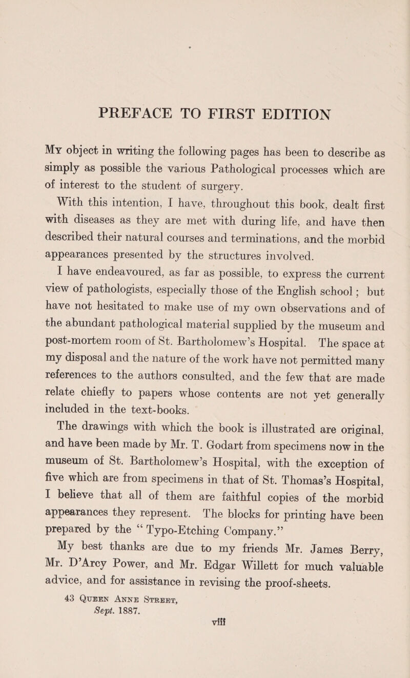 My object in writing the following pages has been to describe as simply as possible the various Pathological processes which are of interest to the student of surgery. With this intention, I have, throughout this book, dealt first with diseases as they are met with during life, and have then described their natural courses and terminations, and the morbid appearances presented by the structures involved. I have endeavoured, as far as possible, to express the current view of pathologists, especially those of the English school; but have not hesitated to make use of my own observations and of the abundant pathological material supplied by the museum and post-mortem room of St. Bartholomew’s Hospital. The space at my disposal and the nature of the work have not permitted many references to the authors consulted, and the few that are made relate chiefly to papers whose contents are not yet generallv included in the text-books. The drawings with which the book is illustrated are original, and have been made by Mr. T. Godart from specimens now in the museum of St. Bartholomew’s Hospital, with the exception of five which are from specimens in that of St. Thomas’s Hospital, I believe that all of them are faithful copies of the morbid appearances they represent. The blocks for printing have been prepared by the “Typo-Etching Company.” My best thanks are due to my friends Mr. James Berry, Mr. D Arcy Power, and Mr. Edgar Willett for much valuable advice, and for assistance in revising the proof-sheets. 43 Queen Anne Street, Sept 1887. viif