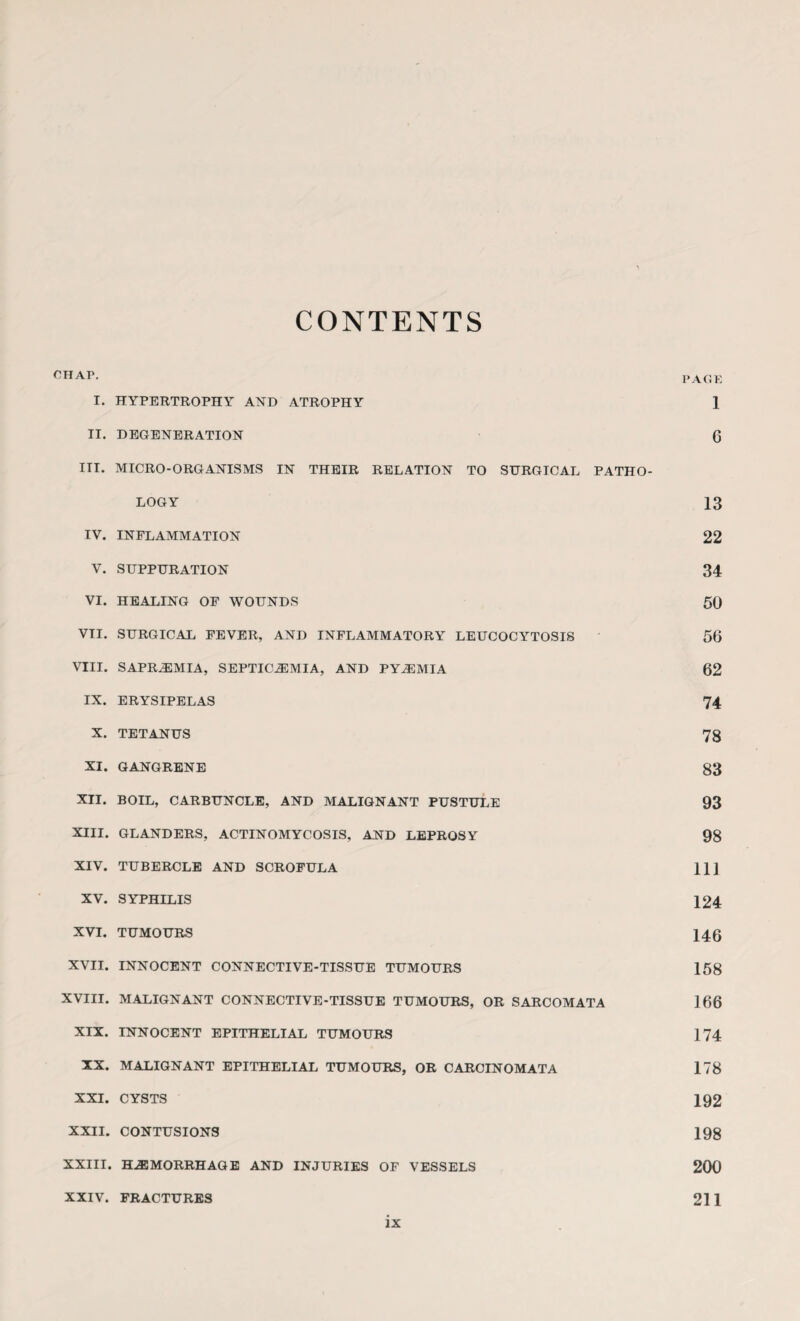 CONTENTS OHA.P. PAGE I. HYPERTROPHY AND ATROPHY 1 II. DEGENERATION G III. MICRO-ORGANISMS IN THEIR RELATION TO SURGICAL PATHO¬ LOGY 13 IV. INFLAMMATION 22 V. SUPPURATION 34 VI. HEALING OF WOUNDS 50 VII. SURGICAL FEVER, AND INFLAMMATORY LEUCOCYTOSIS 56 VIII. SAPREMIA, SEPTICEMIA, AND PYEMIA 62 IX. ERYSIPELAS 74 X. TETANUS 73 XI. GANGRENE 83 XII. BOIL, CARBUNCLE, AND MALIGNANT PUSTULE 93 XIII. GLANDERS, ACTINOMYCOSIS, AND LEPROSY 98 XIV. TUBERCLE AND SCROFULA 111 XV. SYPHILIS 124 XVI. TUMOURS 146 XVII. INNOCENT CONNECTIVE-TISSUE TUMOURS 158 XVIII. MALIGNANT CONNECTIVE-TISSUE TUMOURS, OR SARCOMATA 166 XIX. INNOCENT EPITHELIAL TUMOURS 174 XX. MALIGNANT EPITHELIAL TUMOURS, OR CARCINOMATA 178 XXI. CYSTS 192 XXII. CONTUSIONS 198 XXIII. HEMORRHAGE AND INJURIES OF VESSELS 200 XXIV. FRACTURES 211