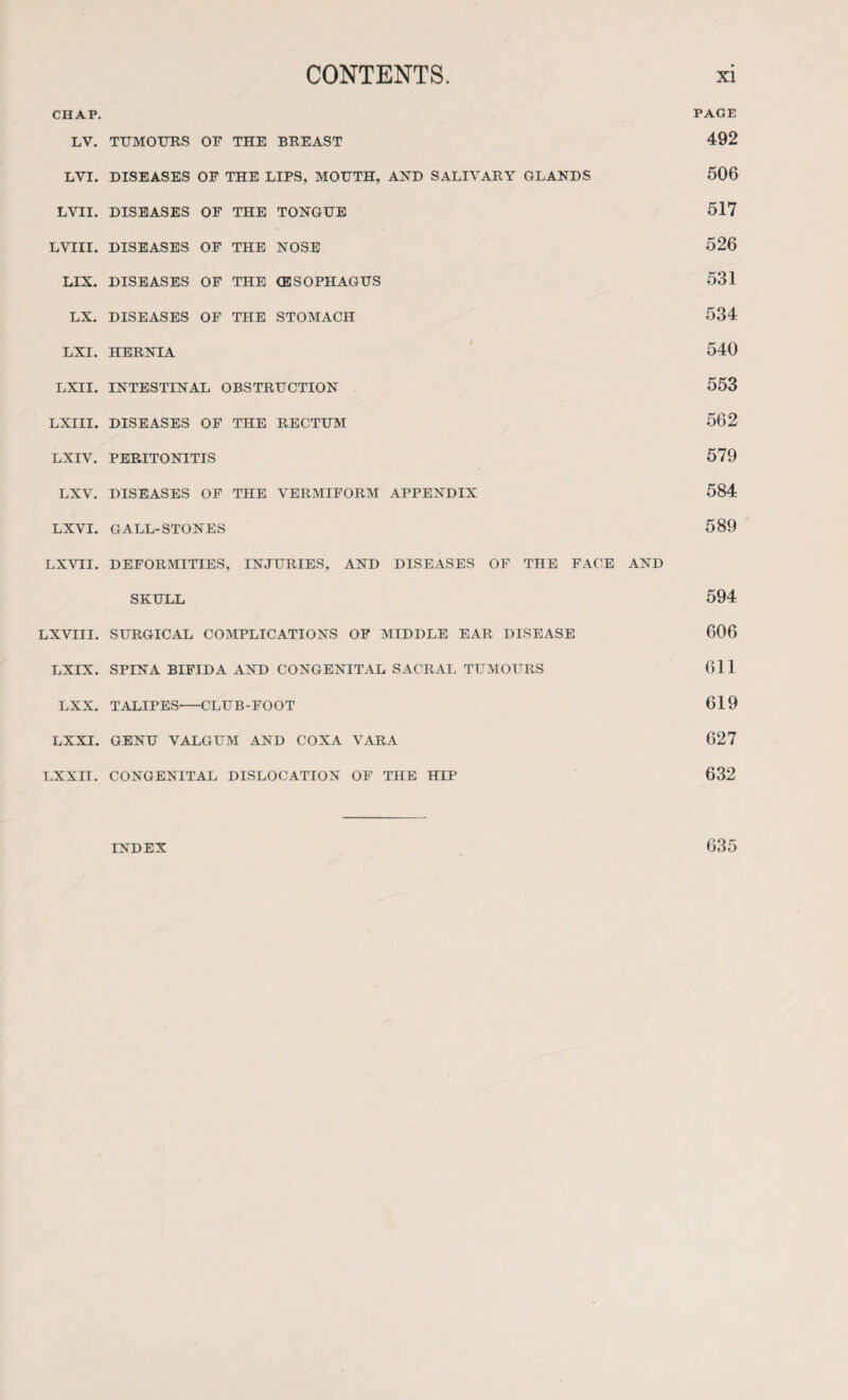 CHAP. LV. LVI. LVII. LVIII. LIX. LX. LXI. LXII. LXIII. LXIV. LXV. LXVI. LX VII. LXVIII. LXIX. LXX. LXXI. LX XII. TUMOURS OF THE BREAST DISEASES OF THE LIPS, MOUTH, AND SALIVARY GLANDS DISEASES OF THE TONGUE DISEASES OF THE NOSE DISEASES OF THE (ESOPHAGUS DISEASES OF THE STOMACH HERNIA INTESTINAL OBSTRUCTION DISEASES OF THE RECTUM PERITONITIS DISEASES OF THE VERMIFORM APPENDIX GALL-STONES DEFORMITIES, INJURIES, AND DISEASES OF THE FACE AND SKULL SURGICAL COMPLICATIONS OF MIDDLE EAR DISEASE SPINA BIFIDA AND CONGENITAL SACRAL TUMOURS TALIPES-CLUB-FOOT GENU VALGUM AND COXA VARA CONGENITAL DISLOCATION OF THE HIP PAGE 492 506 517 526 531 534 540 553 562 579 584 589 594 606 611 619 627 632 INDEX 635