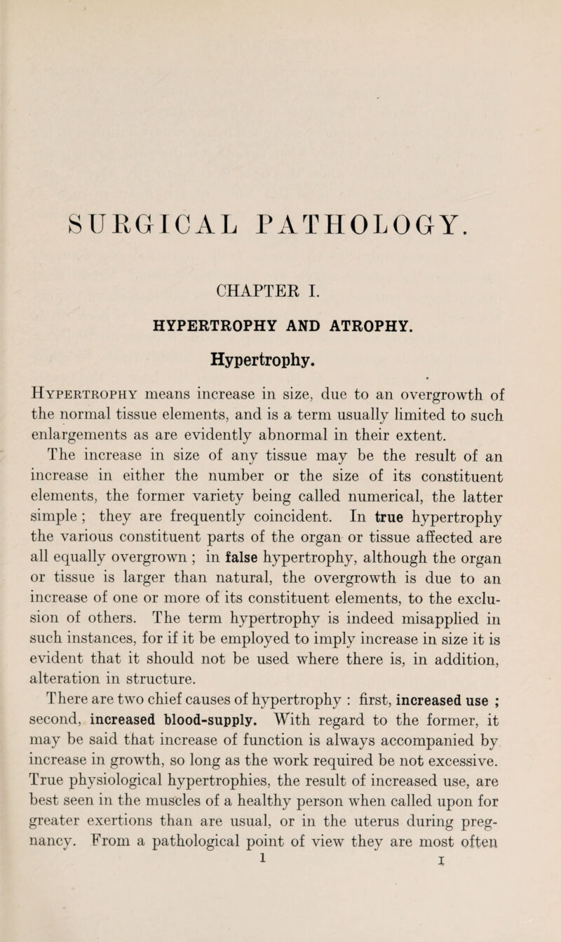 SURGICAL PATHOLOGY. CHAPTER I. HYPERTROPHY AND ATROPHY. Hypertrophy. Hypertrophy means increase in size, due to an overgrowth of the normal tissue elements, and is a term usually limited to such enlargements as are evidently abnormal in their extent. The increase in size of any tissue may be the result of an increase in either the number or the size of its constituent elements, the former variety being called numerical, the latter simple ; they are frequently coincident. In true hypertrophy the various constituent parts of the organ or tissue affected are all equally overgrown ; in false hypertrophy, although the organ or tissue is larger than natural, the overgrowth is due to an increase of one or more of its constituent elements, to the exclu¬ sion of others. The term hypertrophy is indeed misapplied in such instances, for if it be employed to imply increase in size it is evident that it should not be used where there is, in addition, alteration in structure. There are two chief causes of hypertrophy : first, increased use ; second, increased blood-supply. With regard to the former, it may be said that increase of function is always accompanied by increase in growth, so long as the work required be not excessive. True physiological hypertrophies, the result of increased use, are best seen in the muscles of a healthy person when called upon for greater exertions than are usual, or in the uterus during preg¬ nancy. From a pathological point of view they are most often