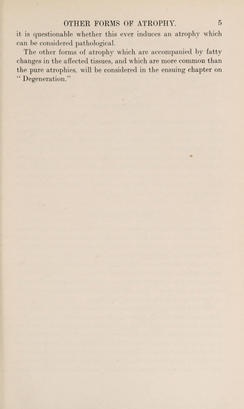 it is questionable whether this ever induces an atrophy which can be considered pathological. The other forms of atrophy which are accompanied by fatty changes in the affected tissues, and which are more common than the pure atrophies, will be considered in the ensuing chapter on “ Degeneration.”