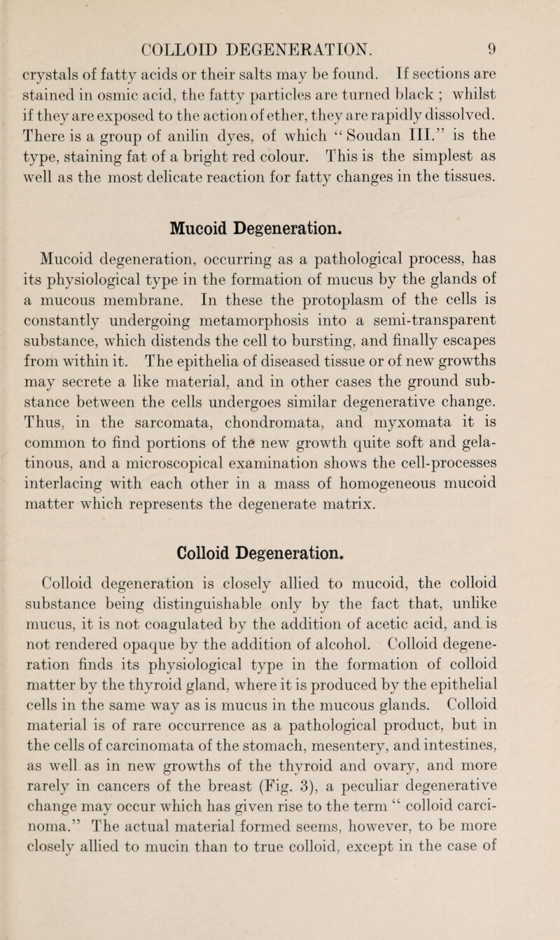 crystals of fatty acids or their salts may be found. If sections are stained in osmic acid, the fatty particles are turned black ; whilst if they are exposed to the action of ether, they are rapidly dissolved. There is a group of anilin dyes, of which “ Soudan III.” is the type, staining fat of a bright red colour. This is the simplest as well as the most delicate reaction for fatty changes in the tissues. Mucoid Degeneration. Mucoid degeneration, occurring as a pathological process, has its physiological type in the formation of mucus by the glands of a mucous membrane. In these the protoplasm of the cells is constantly undergoing metamorphosis into a semi-transparent substance, which distends the cell to bursting, and finally escapes from within it. The epithelia of diseased tissue or of new growths may secrete a like material, and in other cases the ground sub¬ stance between the cells undergoes similar degenerative change. Thus, in the sarcomata, chondromata, and myxomata it is common to find portions of the new growth quite soft and gela¬ tinous, and a microscopical examination shows the cell-processes interlacing with each other in a mass of homogeneous mucoid matter which represents the degenerate matrix. Colloid Degeneration. Colloid degeneration is closely allied to mucoid, the colloid substance being distinguishable only by the fact that, unlike mucus, it is not coagulated by the addition of acetic acid, and is not rendered opaque by the addition of alcohol. Colloid degene¬ ration finds its physiological type in the formation of colloid matter by the thyroid gland, where it is produced by the epithelial cells in the same way as is mucus in the mucous glands. Colloid material is of rare occurrence as a pathological product, but in the cells of carcinomata of the stomach, mesentery, and intestines, as well as in new growths of the thyroid and ovary, and more rarely in cancers of the breast (Fig. 3), a peculiar degenerative change may occur which has given rise to the term “ colloid carci¬ noma.” The actual material formed seems, however, to be more closely allied to mucin than to true colloid, except in the case of