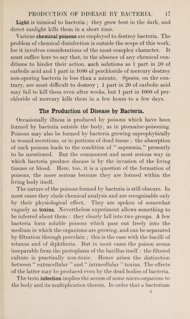 Light is inimical to bacteria ; they grow best in the dark, and direct sunlight kills them in a short time. Various chemical poisons are employed to destroy bacteria. The problem of chemical disinfection is outside the scope of this work, for it involves considerations of the most complex character. It must suffice here to say that, in the absence of any chemical con¬ ditions to hinder their action, such solutions as 1 part in 20 of carbolic acid and 1 part in 1000 of perchloride of mercury destroy non-sporing bacteria in less than a minute. Spores, on the con¬ trary, are most difficult to destroy ; 1 part in 20 of carbolic acid may fail to kill them even after weeks, but 1 part in 1000 of per¬ chloride of mercury kills them in a few hours to a few days. The Production of Disease by Bacteria. Occasionally illness is produced by poisons which have been formed by bacteria outside the body, as in ptomaine-poisoning. Poisons may also be formed by bacteria growing saprophytically in wound secretions, or in portions of dead tissue ; the absorption of such poisons leads to the condition of “ sapraemia,” presently to be mentioned. But the commonest and most serious way in which bacteria produce disease is by the invasion of the living tissues or blood. Here, too, it is a question of the formation of poisons, the more serious because they are formed within the living body itself. The nature of the poisons formed by bacteria is still obscure. In most cases they elude chemical analysis and are recognisable only by their physiological effect. They are spoken of somewhat vaguely as toxins. Nevertheless experiment allows something to be inferred about them : they clearly fall into two groups. A few bacteria form soluble poisons which pass out freely into the medium in which the organisms are growing, and can be separated by filtration through porcelain ; this is the case with the bacilli of tetanus and of diphtheria. But in most cases the poison seems inseparable from the protoplasm of the bacillus itself : the filtered culture is practically non-toxic. Hence arises the distinction between “ extracellular ” and “ intracellular ’’ toxins. The effects of the latter may be produced even by the dead bodies of bacteria. The term infection implies the access of some micro-organism to the body and its multiplication therein. In order that a bacterium 2