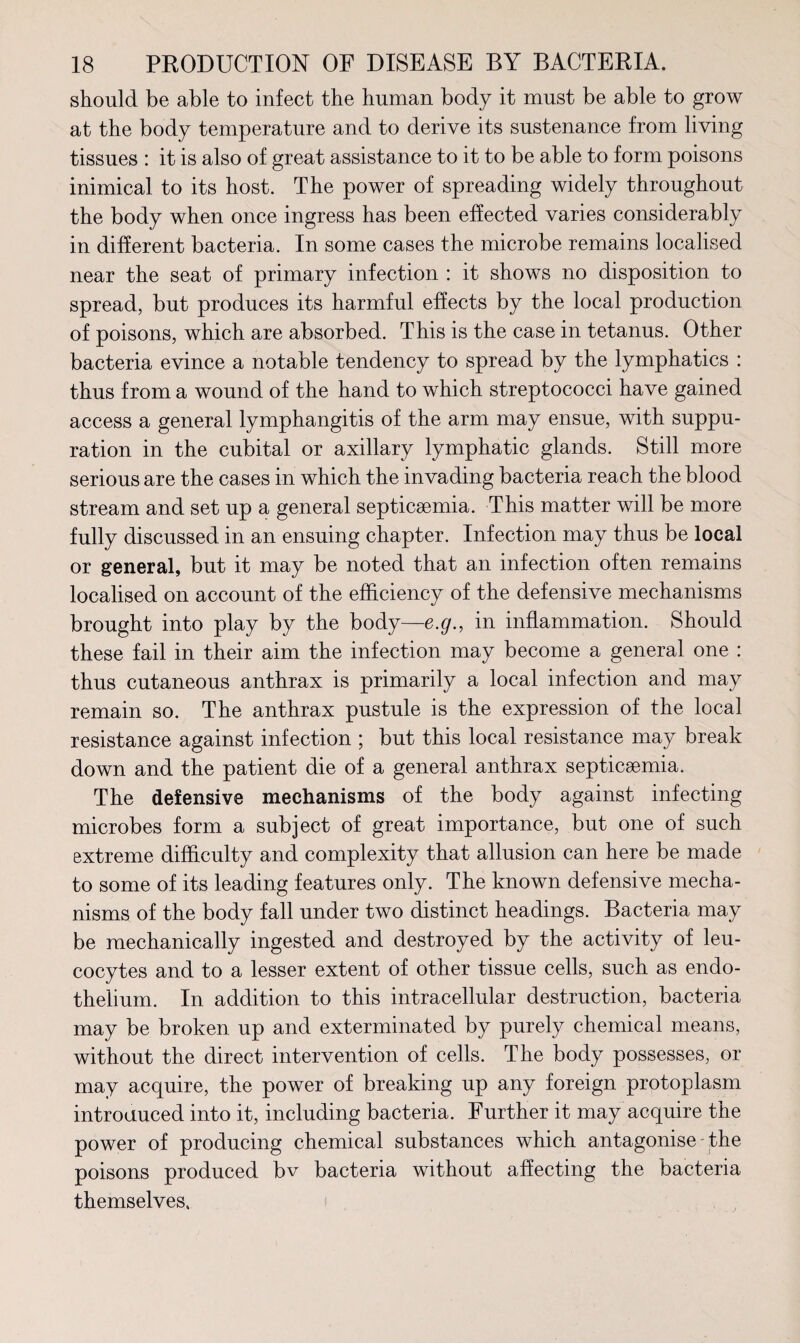 should be able to infect the human body it must be able to grow at the body temperature and to derive its sustenance from living tissues : it is also of great assistance to it to be able to form poisons inimical to its host. The power of spreading widely throughout the body when once ingress has been effected varies considerably in different bacteria. In some cases the microbe remains localised near the seat of primary infection : it shows no disposition to spread, but produces its harmful effects by the local production of poisons, which are absorbed. This is the case in tetanus. Other bacteria evince a notable tendency to spread by the lymphatics : thus from a wound of the hand to which streptococci have gained access a general lymphangitis of the arm may ensue, with suppu¬ ration in the cubital or axillary lymphatic glands. Still more serious are the cases in which the invading bacteria reach the blood stream and set up a general septicaemia. This matter will be more fully discussed in an ensuing chapter. Infection may thus be local or general, but it may be noted that an infection often remains localised on account of the efficiency of the defensive mechanisms brought into play by the body—e.g., in inflammation. Should these fail in their aim the infection may become a general one : thus cutaneous anthrax is primarily a local infection and may remain so. The anthrax pustule is the expression of the local resistance against infection ; but this local resistance may break down and the patient die of a general anthrax septicaemia. The defensive mechanisms of the body against infecting microbes form a subject of great importance, but one of such extreme difficulty and complexity that allusion can here be made to some of its leading features only. The known defensive mecha¬ nisms of the body fall under two distinct headings. Bacteria may be mechanically ingested and destroyed by the activity of leu¬ cocytes and to a lesser extent of other tissue cells, such as endo¬ thelium. In addition to this intracellular destruction, bacteria may be broken up and exterminated by purely chemical means, without the direct intervention of cells. The body possesses, or may acquire, the power of breaking up any foreign protoplasm introduced into it, including bacteria. Further it may acquire the power of producing chemical substances which antagonise - the poisons produced bv bacteria without affecting the bacteria themselves.