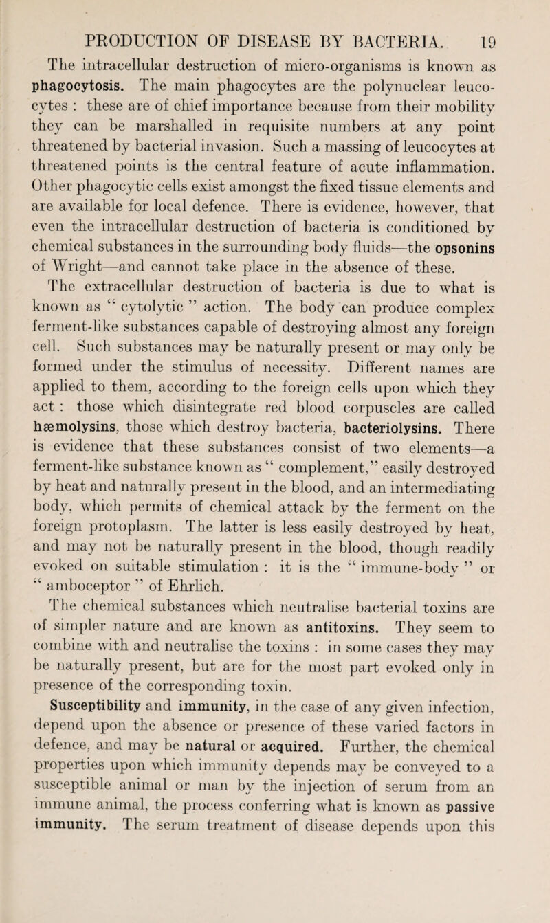 The intracellular destruction of micro-organisms is known as phagocytosis. The main phagocytes are the polynuclear leuco¬ cytes : these are of chief importance because from their mobility they can be marshalled in requisite numbers at any point threatened by bacterial invasion. Such a massing of leucocytes at threatened points is the central feature of acute inflammation. Other phagocytic cells exist amongst the fixed tissue elements and are available for local defence. There is evidence, however, that even the intracellular destruction of bacteria is conditioned by chemical substances in the surrounding body fluids—the opsonins of Wright—and cannot take place in the absence of these. The extracellular destruction of bacteria is due to what is known as “ cytolytic ” action. The body can produce complex ferment-like substances capable of destroying almost any foreign cell. Such substances may be naturally present or may only be formed under the stimulus of necessity. Different names are applied to them, according to the foreign cells upon which they act : those which disintegrate red blood corpuscles are called hsemolysins, those which destroy bacteria, bacteriolysins. There is evidence that these substances consist of two elements—a ferment-like substance known as “ complement,” easily destroyed by heat and naturally present in the blood, and an intermediating body, which permits of chemical attack by the ferment on the foreign protoplasm. The latter is less easily destroyed by heat, and may not be naturally present in the blood, though readily evoked on suitable stimulation : it is the “ immune-body ” or “ amboceptor ” of Ehrlich. The chemical substances which neutralise bacterial toxins are of simpler nature and are known as antitoxins. They seem to combine with and neutralise the toxins : in some cases they may be naturally present, but are for the most part evoked only in presence of the corresponding toxin. Susceptibility and immunity, in the case of any given infection, depend upon the absence or presence of these varied factors in defence, and may be natural or acquired. Further, the chemical properties upon which immunity depends may be conveyed to a susceptible animal or man by the injection of serum from an immune animal, the process conferring what is known as passive immunity. The serum treatment of disease depends upon this