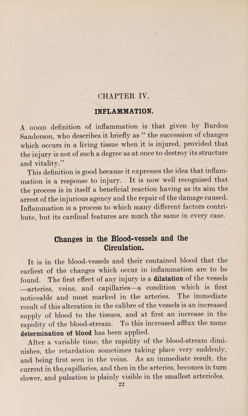 CHAPTER IV. INFLAMMATION. A good definition of inflammation is that given by Burdon Sanderson, who describes it briefly as “ the succession of changes which occurs in a living tissue when it is injured, provided that the injury is not of such a degree as at once to destroy its structure and vitality.” This definition is good because it expresses the idea that inflam¬ mation is a response to injury. It is now well recognised that the process is in itself a beneficial reaction having as its aim the arrest of the injurious agency and the repair of the damage caused. Inflammation is a process to which many different factors contri¬ bute, but its cardinal features are much the same in every case. Changes in the Blood-vessels and the Circulation. It is in the blood-vessels and their contained blood that the earliest of the changes which occur in inflammation are to be found. The first effect of any injury is a dilatation of the vessels —arteries, veins, and capillaries—a condition which is first noticeable and most marked in the arteries. The immediate result of this alteration in the calibre of the vessels is an increased supply of blood to the tissues, and at first an increase m the rapidity of the blood-stream. To this increased afflux the name determination of blood has been applied. After a variable time, the rapidity of the blood-stream dimi¬ nishes, the retardation sometimes taking place very suddenly, and being first seen in the veins. As an immediate result; the current in the capillaries, and then in the arteries, becomes in turn slower, and pulsation is plainly visible in the smallest arterioles.