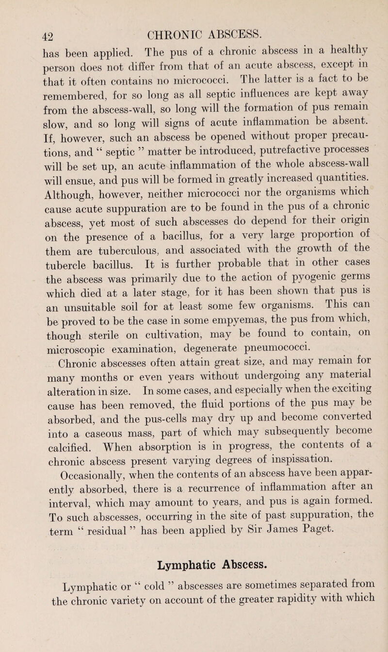 has been applied. The pus of a chronic abscess in a healthy person does not differ from that of an acute abscess, except m that it often contains no micrococci. The latter is a fact to be remembered, for so long as all septic influences aie kept away from the abscess-wall, so long will the formation of pus remain slow, and so long will signs of acute inflammation be absent. If, however, such an abscess be opened without proper precau¬ tions, and “ septic ” matter be introduced, putrefactive processes will be set up, an acute inflammation of the whole abscess-wall will ensue, and pus will be formed in greatly increased quantities. Although, however, neither micrococci nor the organisms which cause acute suppuration are to be found in the pus of a chronic abscess, yet most of such abscesses do depend for their origin on the presence of a bacillus, for a very large proportion of them are tuberculous, and associated with the growth of the tubercle bacillus. It is further probable that in other cases the abscess was primarily due to the action of pyogenic germs which died at a later stage, for it has been shown that pus is an unsuitable soil for at least some few organisms. This can be proved to be the case in some empyemas, the pus from which, though sterile on cultivation, may be found to contain, on microscopic examination, degenerate pneumococci. Chronic abscesses often attain great size, and may remain for many months or even years without undergoing any material alteration in size. In some cases, and especially when the exciting cause has been removed, the fluid portions of the pus may be absorbed, and the pus-cells may dry up and become converted into a caseous mass, part of which may subsequently become calcified. When absorption is in progress, the contents of a chronic abscess present varying degrees of inspissation. Occasionally, when the contents of an abscess have been appar¬ ently absorbed, there is a recurrence of inflammation after an interval, which may amount to years, and pus is again formed. To such abscesses, occurring in the site of past suppuration, the term u residual ” has been applied by Sir James Paget. Lymphatic Abscess. Lymphatic or “ cold ” abscesses are sometimes separated from the chronic variety on account of the greater rapidity with which