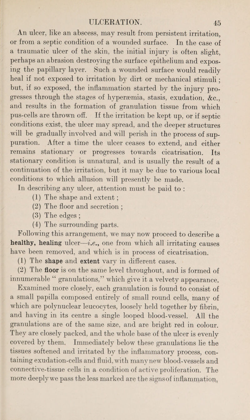 An ulcer, like an abscess, may result from persistent irritation, or from a septic condition of a wounded surface. In the case of a traumatic ulcer of the skin, the initial injury is often slight, perhaps an abrasion destroying the surface epithelium and expos¬ ing the papillary layer. Such a wounded surface would readily heal if not exposed to irritation by dirt or mechanical stimuli; but, if so exposed, the inflammation started by the injury pro¬ gresses through the stages of hypersemia, stasis, exudation, &c., and results in the formation of granulation tissue from which pus-cells are thrown off. If the irritation be kept up, or if septic conditions exist, the ulcer may spread, and the deeper structures will be gradually involved and will perish in the process of sup¬ puration. After a time the ulcer ceases to extend, and either remains stationary or progresses towards cicatrisation. Its stationary condition is unnatural, and is usually the result of a continuation of the irritation, but it may be due to various local conditions to which allusion will presently be made. In describing any ulcer, attention must be paid to : (1) The shape and extent; (2) The floor and secretion ; (3) The edges ; (4) The surrounding parts. Following this arrangement, we may now proceed to describe a healthy, healing ulcer—i.e., one from which all irritating causes have been removed, and which is in process of cicatrisation. (1) The shape and extent vary in different cases. (2) The floor is on the same level throughout, and is formed of innumerable “ granulations,” which give it a velvety appearance. Examined more closely, each granulation is found to consist of a small papilla composed entirely of small round cells, many of which are polynuclear leucocytes, loosely held together by fibrin, and having in its centre a single looped blood-vessel. All the granulations are of the same size, and are bright red in colour. They are closely packed, and the whole base of the ulcer is evenly covered by them. Immediately below these granulations lie the tissues softened and irritated by the inflammatory process, con¬ taining exudation-cells and fluid, with many new blood-vessels and connective-tissue cells in a condition of active proliferation. The more deeply we pass the less marked are the signs of inflammation,