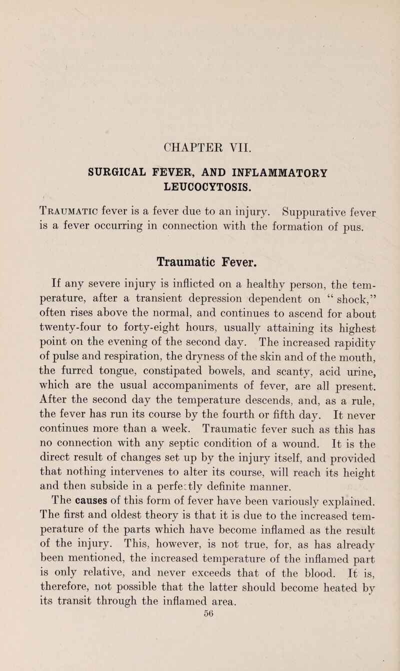 J CHAPTER VII. SURGICAL FEVER, AND INFLAMMATORY LEUCOCYTOSIS. i Traumatic fever is a fever due to an injury. Suppurative fever is a fever occurring in connection with the formation of pus. Traumatic Fever. If any severe injury is inflicted on a healthy person, the tem¬ perature, after a transient depression dependent on “ shock,” often rises above the normal, and continues to ascend for about twenty-four to forty-eight hours, usually attaining its highest point on the evening of the second day. The increased rapidity of pulse and respiration, the dryness of the skin and of the mouth, the furred tongue, constipated bowels, and scanty, acid urine, which are the usual accompaniments of fever, are all present. After the second day the temperature descends, and, as a rule, the fever has run its course by the fourth or fifth day. It never continues more than a week. Traumatic fever such as this has no connection with any septic condition of a wound. It is the direct result of changes set up by the injury itself, and provided that nothing intervenes to alter its course, will reach its height and then subside in a perfectly definite manner. The causes of this form of fever have been variously explained. The first and oldest theory is that it is due to the increased tem¬ perature of the parts which have become inflamed as the result of the injury. This, however, is not true, for, as has already been mentioned, the increased temperature of the inflamed part is only relative, and never exceeds that of the blood. It is, therefore, not possible that the latter should become heated by its transit through the inflamed area.