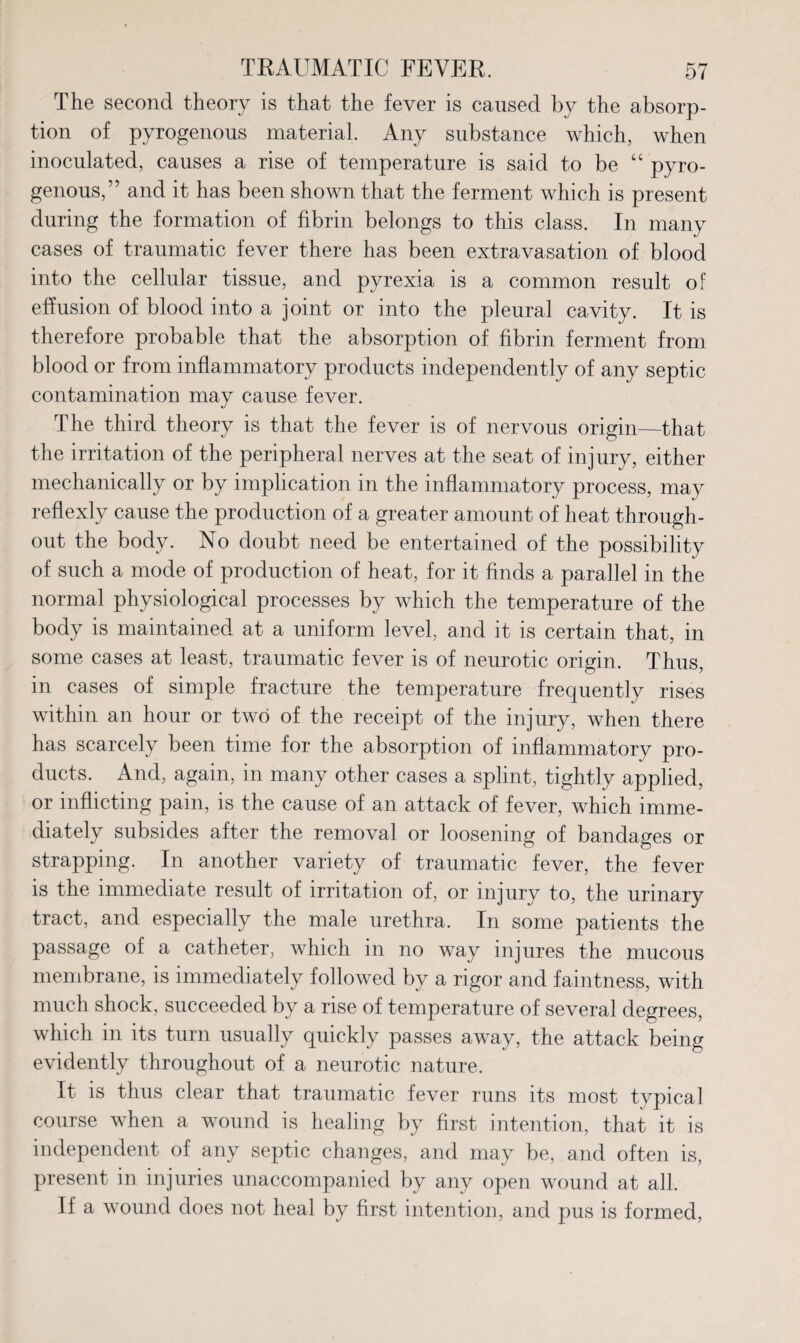 The second theory is that the fever is caused by the absorp¬ tion of pyrogenous material. Any substance which, when inoculated, causes a rise of temperature is said to be “ pyro- genous,” and it has been shown that the ferment which is present during the formation of fibrin belongs to this class. In many cases of traumatic fever there has been extravasation of blood into the cellular tissue, and pyrexia is a common result of effusion of blood into a joint or into the pleural cavity. It is therefore probable that the absorption of fibrin ferment from blood or from inflammatory products independently of any septic contamination may cause fever. The third theory is that the fever is of nervous origin—that the irritation of the peripheral nerves at the seat of injury, either mechanically or by implication in the inflammatory process, may reflexly cause the production of a greater amount of heat through¬ out the body. No doubt need be entertained of the possibility of such a mode of production of heat, for it finds a parallel in the normal physiological processes by which the temperature of the body is maintained at a uniform level, and it is certain that, in some cases at least, traumatic fever is of neurotic origin. Thus, in cases of simple fracture the temperature frequently rises within an hour or two of the receipt of the injury, when there has scarcely been time for the absorption of inflammatory pro¬ ducts. And, again, in many other cases a splint, tightly applied, or inflicting pain, is the cause of an attack of fever, which imme¬ diately subsides after the removal or loosening of bandages or strapping. In another variety of traumatic fever, the fever is the immediate result of irritation of, or injury to, the urinary tract, and especially the male urethra. In some patients the passage of a catheter, which in no way injures the mucous membrane, is immediately followed by a rigor and faintness, with much shock, succeeded by a rise of temperature of several degrees, which in its turn usually quickly passes away, the attack being evidently throughout of a neurotic nature. It is thus clear that traumatic fever runs its most typical course when a wound is healing by first intention, that it is independent of any septic changes, and may be, and often is, present in injuries unaccompanied by any open wound at all. If a wound does not heal by first intention, and pus is formed,