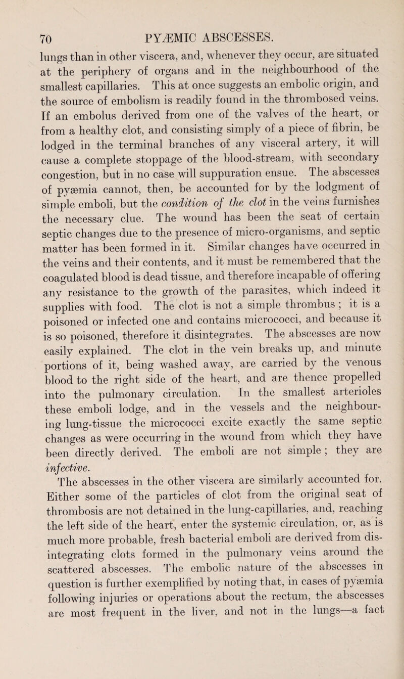lungs than in other viscera, and, whenever they occur, are situated at the periphery of organs and in the neighbourhood of the smallest capillaries. This at once suggests an embolic origin, and the source of embolism is readily found in the thrombosed veins. If an embolus derived from one of the valves of the heart, or from a healthy clot, and consisting simply of a piece of fibrin, be lodged in the terminal branches of any visceral artery, it will cause a complete stoppage of the blood-stream, with secondary congestion, but in no case will suppuration ensue. The abscesses of pyaemia cannot, then, be accounted for by the lodgment of simple emboli, but the condition of the clot in the veins furnishes the necessary clue. The wound has been the seat of certain septic changes due to the presence of micro-organisms, and septic matter has been formed in it. Similar changes have occurred in the veins and their contents, and it must be remembered that the coagulated blood is dead tissue, and therefore incapable of offering any resistance to the growth of the parasites, which indeed it supplies with food. The clot is not a simple thrombus ; it is a poisoned or infected one and contains micrococci, and because it is so poisoned, therefore it disintegrates. The abscesses are now easily explained. The clot in the vein breaks up, and minute portions of it, being washed away, are carried by the venous blood to the right side of the heart, and are thence propelled into the pulmonary circulation. In the smallest arterioles these emboli lodge, and in the vessels and the neighbour¬ ing lung-tissue the micrococci excite exactly the same septic changes as were occurring in the wound from which they have been directly derived. The emboli are not simple ; they are infective. The abscesses in the other viscera are similarly accounted for. Either some of the particles of clot from the original seat of thrombosis are not detained in the lung-capillaries, and, reaching the left side of the heart, enter the systemic circulation, or, as is much more probable, fresh bacterial emboli are derived from dis¬ integrating clots formed in the pulmonary veins around the scattered abscesses. The embolic nature of the abscesses in question is further exemplified by noting that, in cases of pyaemia following injuries or operations about the rectum, the abscesses are most frequent in the liver, and not in the lungs a fact