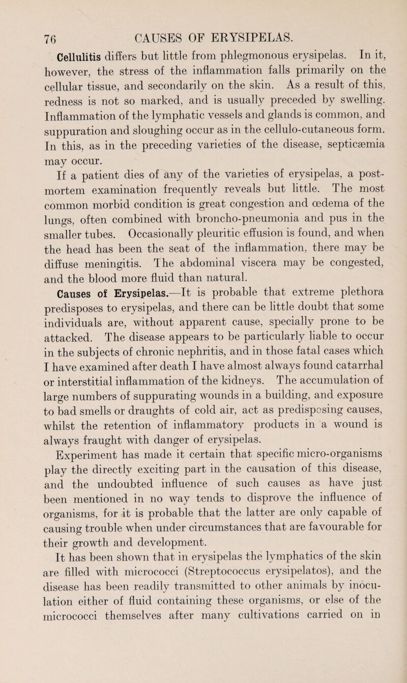 Cellulitis differs but little from phlegmonous erysipelas. In it, however, the stress of the inflammation falls primarily on the cellular tissue, and secondarily on the skin. As a result of this, redness is not so marked, and is usually preceded by swelling. Inflammation of the lymphatic vessels and glands is common, and suppuration and sloughing occur as in the cellulo-cutaneous form. In this, as in the preceding varieties of the disease, septicgemia may occur. If a patient dies of any of the varieties of erysipelas, a post¬ mortem examination frequently reveals but little. The most common morbid condition is great congestion and oedema of the lungs, often combined with broncho-pneumonia and pus in the smaller tubes. Occasionally pleuritic effusion is found, and when the head has been the seat of the inflammation, there may be diffuse meningitis. The abdominal viscera may be congested, and the blood more fluid than natural. Causes of Erysipelas.—It is probable that extreme plethora predisposes to erysipelas, and there can be little doubt that some individuals are, without apparent cause, specially prone to be attacked. The disease appears to be particularly liable to occur in the subjects of chronic nephritis, and in those fatal cases which I have examined after death I have almost always found catarrhal or interstitial inflammation of the kidneys. The accumulation of large numbers of suppurating wounds in a building, and exposure to bad smells or draughts of cold air, act as predisposing causes, whilst the retention of inflammatory products in a wound is always fraught with danger of erysipelas. Experiment has made it certain that specific micro-organisms play the directly exciting part in the causation of this disease, and the undoubted influence of such causes as have just been mentioned in no way tends to disprove the influence of organisms, for it is probable that the latter are only capable of causing trouble when under circumstances that are favourable for their growth and development. It has been shown that in erysipelas the lymphatics of the skin are filled with micrococci (Streptococcus erysipelatos), and the disease has been readily transmitted to other animals by inocu¬ lation either of fluid containing these organisms, or else of the micrococci themselves after many cultivations carried on in