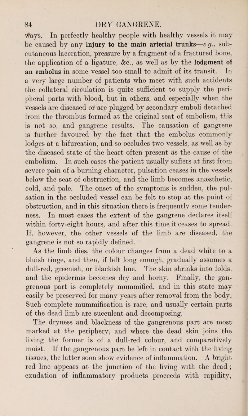 \#ays. In perfectly healthy people with healthy vessels it may be caused by any injury to the main arterial trunks—e.g., sub¬ cutaneous laceration, pressure by a fragment of a fractured bone, the application of a ligature, &c., as well as by the lodgment of an embolus in some vessel too small to admit of its transit. In a very large number of patients who meet with such accidents the collateral circulation is quite sufficient to supply the peri¬ pheral parts with blood, but in others, and especially when the vessels are diseased or are plugged by secondary emboli detached from the thrombus formed at the original seat of embolism, this is not so, and gangrene results. The causation of gangrene is further favoured by the fact that the embolus commonly lodges at a bifurcation, and so occludes two vessels, as well as by the diseased state of the heart often present as the cause of the embolism. In such cases the patient usually suffers at first from severe pain of a burning character, pulsation ceases in the vessels below the seat of obstruction, and the limb becomes anaesthetic, cold, and pale. The onset of the symptoms is sudden, the pul¬ sation in the occluded vessel can be felt to stop at the point of obstruction, and in this situation there is frequently some tender¬ ness. In most cases the extent of the gangrene declares itself within forty-eight hours, and after this time it ceases to spread. If, however, the other vessels of the limb are diseased, the gangrene is not so rapidly defined. As the limb dies, the colour changes from a dead white to a bluish tinge, and then, if left long enough, gradually assumes a dull-red, greenish, or blackish hue. The skin shrinks into folds, and the epidermis becomes dry and horny. Finally, the gan¬ grenous part is completely mummified, and in this state may easily be preserved for many years after removal from the body. Such complete mummification is rare, and usually certain parts of the dead limb are succulent and decomposing. The dryness and blackness of the gangrenous part are most marked at the periphery, and where the dead skin joins the living the former is of a dull-red colour, and comparatively moist. If the gangrenous part be left in contact with the living tissues, the latter soon show evidence of inflammation. A bright red line appears at the junction of the living with the dead ; exudation of inflammatory products proceeds with rapidity,