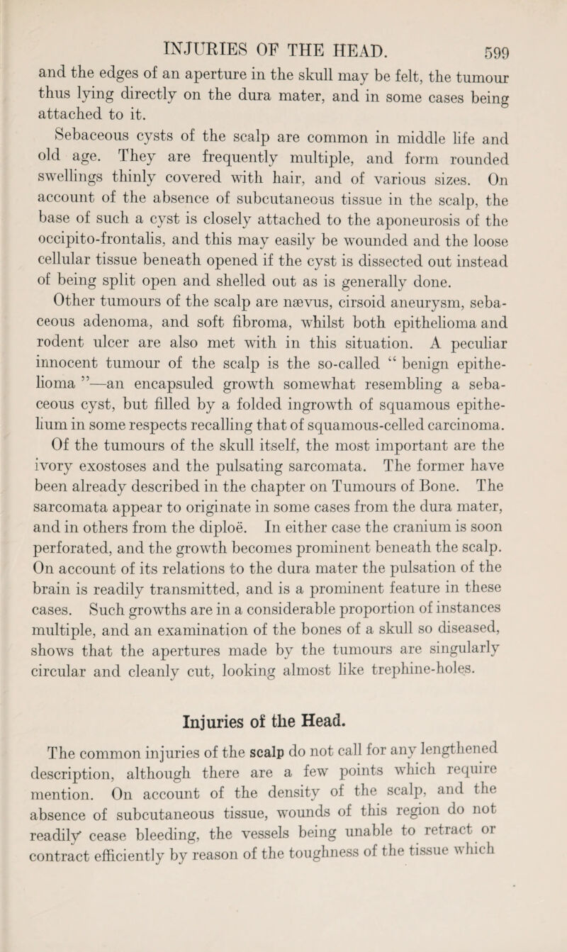and the edges of an aperture in the skull may be felt, the tumour thus lying directly on the dura mater, and in some cases being attached to it. Sebaceous cysts of the scalp are common in middle life and old age. They are frequently multiple, and form rounded swellings thinly covered with hair, and of various sizes. On account of the absence of subcutaneous tissue in the scalp, the base of such a cyst is closely attached to the aponeurosis of the occipito-frontalis, and this may easily be wounded and the loose cellular tissue beneath opened if the cyst is dissected out instead of being split open and shelled out as is generally done. Other tumours of the scalp are naevus, cirsoid aneurysm, seba¬ ceous adenoma, and soft fibroma, whilst both epithelioma and rodent ulcer are also met with in this situation. A peculiar innocent tumour of the scalp is the so-called “ benign epithe¬ lioma ”—an encapsuled growth somewhat resembling a seba¬ ceous cyst, but filled by a folded ingrowth of squamous epithe¬ lium in some respects recalling that of squamous-celled carcinoma. Of the tumours of the skull itself, the most important are the ivory exostoses and the pulsating sarcomata. The former have been already described in the chapter on Tumours of Bone. The sarcomata appear to originate in some cases from the dura mater, and in others from the cliploe. In either case the cranium is soon perforated, and the growth becomes prominent beneath the scalp. On account of its relations to the dura mater the pulsation of the brain is readily transmitted, and is a prominent feature in these cases. Such growths are in a considerable proportion of instances multiple, and an examination of the bones of a skull so diseased, shows that the apertures made by the tumours are singularly circular and cleanly cut, looking almost like trephine-holes. Injuries of the Head. The common injuries of the scalp do not call for any lengthened description, although there are a few points which require mention. On account of the density of the scalp, and the absence of subcutaneous tissue, wounds of this region do not readily cease bleeding, the vessels being unable to retract oi contract efficiently by reason of the toughness of the tissue w hie h