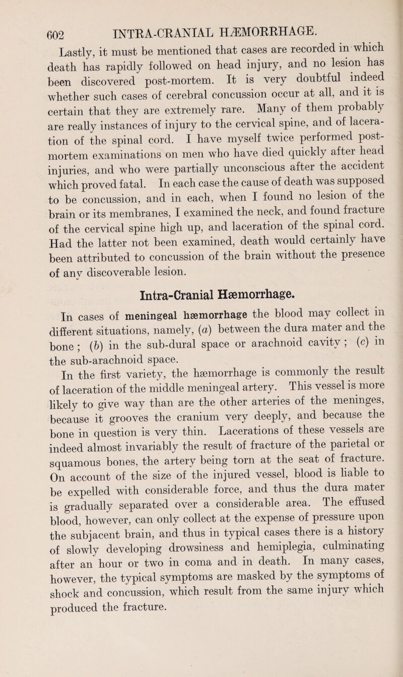 Lastly, it must be mentioned that cases are recorded in which death has rapidly followed on head injury, and no lesion has been discovered post-mortem. It is very doubtful indeed whether such cases of cerebral concussion occur at all, and it is certain that they are extremely rare. Many of them probably are really instances of injury to the cervical spine, and of lacera¬ tion of the spinal cord. I have myself twice performed post¬ mortem examinations on men who have died quickly after head injuries, and who were partially unconscious after the accident which proved fatal. In each case the cause of death was supposed to be concussion, and in each, when I found no lesion of the brain or its membranes, I examined the neck, and found fracture of the cervical spine high up, and laceration of the spinal cord. Had the latter not been examined, death would certainly have been attributed to concussion of the brain without the presence of any discoverable lesion. Xntra-Cranial Haemorrhage. In cases of meningeal haemorrhage the blood may collect in different situations, namely, (a) between the dura mater and the bone ; (b) in the sub-dural space or arachnoid cavity ; (c) m the sub-arachnoid space. In the first variety, the haemorrhage is commonly the result of laceration of the middle meningeal artery. This vessel is more likely to give way than are the other arteries of the meninges, because it grooves the cranium very deeply, and because the bone in question is very thin. Lacerations of these vessels are indeed almost invariably the result of fracture of the parietal or squamous bones, the artery being torn at the seat of fracture. On account of the size of the injured vessel, blood is liable to be expelled with considerable force, and thus the dura mater is gradually separated over a considerable area. The effused blood, however, can only collect at the expense of pressure upon the subjacent brain, and thus in typical cases there is a history of slowly developing drowsiness and hemiplegia, culminating after an hour or two in coma and in death. In many cases, however, the typical symptoms are masked by the symptoms of shock and concussion, which result from the same injury which produced the fracture.