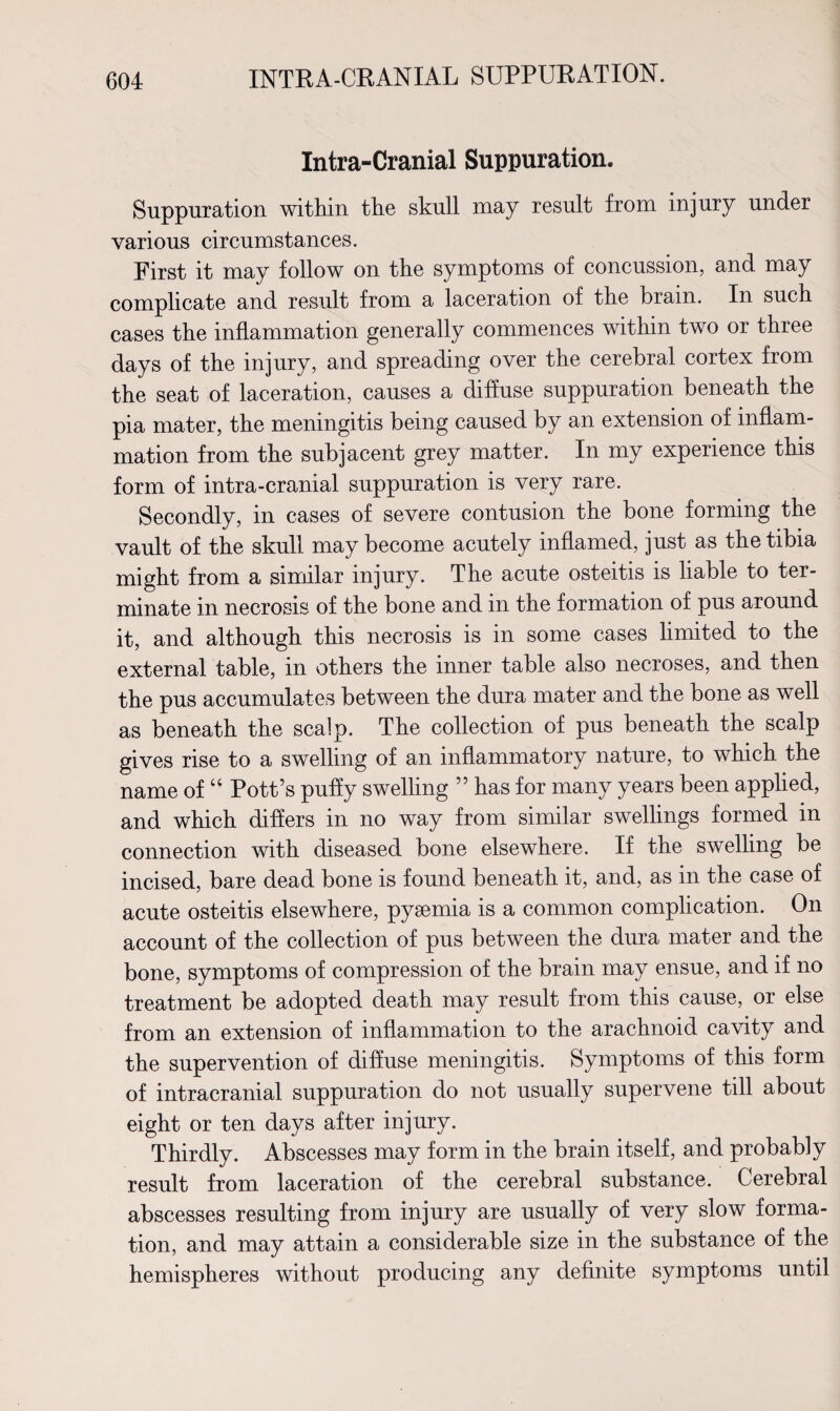 INTRA-CRANIAL SUPPURATION. Intra-Cranial Suppuration. Suppuration within the skull may result from injury under various circumstances. First it may follow on the symptoms of concussion, and may complicate and result from a laceration of the brain. In such cases the inflammation generally commences within two or three days of the injury, and spreading over the cerebral cortex from the seat of laceration, causes a diffuse suppuration beneath the pia mater, the meningitis being caused by an extension of inflam¬ mation from the subjacent grey matter. In my experience this form of intra-cranial suppuration is very rare. Secondly, in cases of severe contusion the bone forming the vault of the skull may become acutely inflamed, just as the tibia might from a similar injury. The acute osteitis is liable to ter¬ minate in necrosis of the bone and in the formation of pus around it, and although this necrosis is in some cases limited to the external table, in others the inner table also necroses, and then the pus accumulates between the dura mater and the bone as well as beneath the scalp. The collection of pus beneath the scalp gives rise to a swelling of an inflammatory nature, to which the name of “ Pott’s puffy swelling ” has for many years been applied, and which differs in no way from similar swellings formed in connection with diseased bone elsewhere. If the swelling be incised, bare dead bone is found beneath it, and, as in the case of acute osteitis elsewhere, pyaemia is a common complication. On account of the collection of pus between the dura mater and the bone, symptoms of compression of the brain may ensue, and if no treatment be adopted death may result from this cause, or else from an extension of inflammation to the arachnoid cavity and the supervention of diffuse meningitis. Symptoms of this form of intracranial suppuration do not usually supervene till about eight or ten days after injury. Thirdly. Abscesses may form in the brain itself, and probably result from laceration of the cerebral substance. Cerebral abscesses resulting from injury are usually of very slow forma¬ tion, and may attain a considerable size in the substance of the hemispheres without producing any definite symptoms until