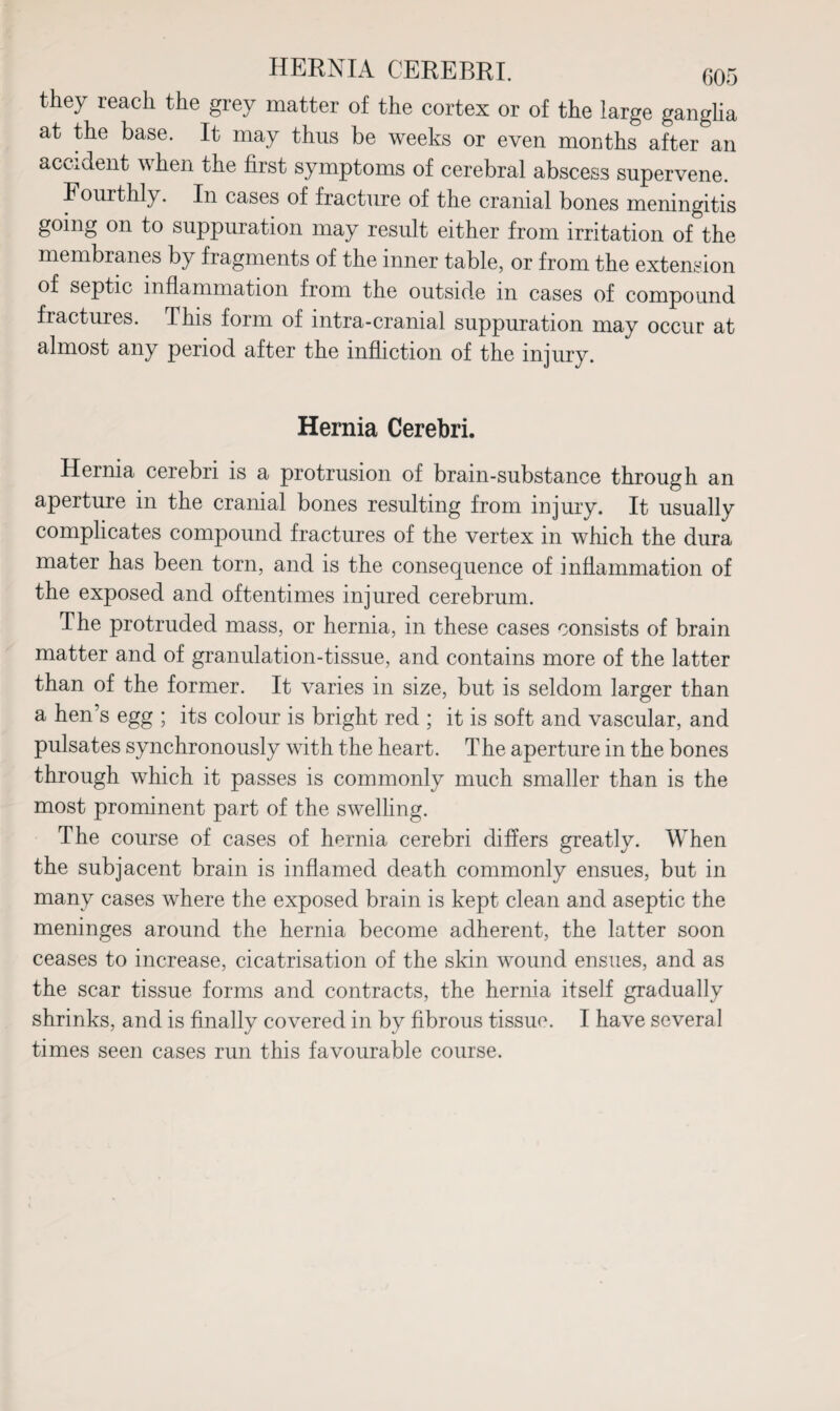 they reach the grey matter of the cortex or of the large ganglia at the base. It may thus be weeks or even months after an accident when the first symptoms of cerebral abscess supervene. Fourthly. In cases of fracture of the cranial bones meningitis going on to suppuration may result either from irritation of the membranes by fragments of the inner table, or from the extension of septic inflammation from the outside in cases of compound fractures. This form of intra-cranial suppuration may occur at almost any period after the infliction of the injury. Hernia Cerebri. Hernia cerebri is a protrusion of brain-substance through an aperture in the cranial bones resulting from injury. It usually complicates compound fractures of the vertex in which the dura mater has been torn, and is the consequence of inflammation of the exposed and oftentimes injured cerebrum. The protruded mass, or hernia, in these cases consists of brain matter and of granulation-tissue, and contains more of the latter than of the former. It varies in size, but is seldom larger than a hen’s egg ; its colour is bright red ; it is soft and vascular, and pulsates synchronously with the heart. The aperture in the bones through which it passes is commonly much smaller than is the most prominent part of the swelling. The course of cases of hernia cerebri differs greatly. When the subjacent brain is inflamed death commonly ensues, but in many cases where the exposed brain is kept clean and aseptic the meninges around the hernia become adherent, the latter soon ceases to increase, cicatrisation of the skin wound ensues, and as the scar tissue forms and contracts, the hernia itself gradually shrinks, and is finally covered in by fibrous tissue. I have several times seen cases run this favourable course.