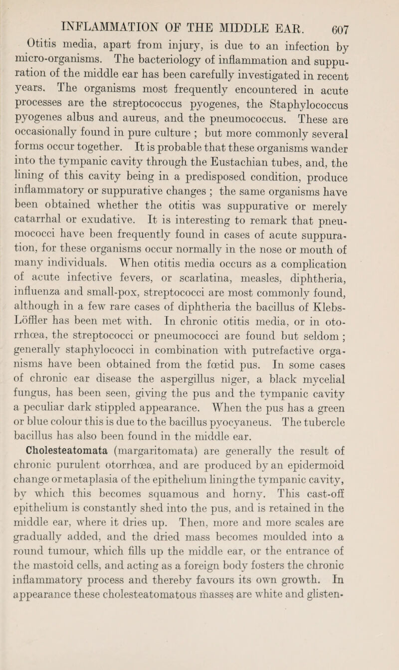 Otitis media, apart from injury, is due to an infection by micro-organisms. The bacteriology of inflammation and suppu¬ ration of the middle ear has been carefully investigated in recent years. The organisms most frequently encountered in acute processes are the streptococcus pyogenes, the Staphylococcus pyogenes albus and aureus, and the pneumococcus. These are occasionally found in pure culture ; but more commonly several forms occur together. It is probable that these organisms wander into the tympanic cavity through the Eustachian tubes, and, the lining of this cavity being in a predisposed condition, produce inflammatory or suppurative changes ; the same organisms have been obtained whether the otitis was suppurative or merely catarrhal or exudative. It is interesting to remark that pneu¬ mococci have been frequently found in cases of acute suppura¬ tion, for these organisms occur normally in the nose or mouth of many individuals. When otitis media occurs as a complication of acute infective fevers, or scarlatina, measles, diphtheria, influenza and small-pox, streptococci are most commonly found, although in a few rare cases of diphtheria the bacillus of Klebs- Loffler has been met with. In chronic otitis media, or in oto- rrhcea, the streptococci or pneumococci are found but seldom ; generally staphylococci in combination with putrefactive orga¬ nisms have been obtained from the foetid pus. In some cases of chronic ear disease the aspergillus niger, a black mycelial fungus, has been seen, giving the pus and the tympanic cavity a peculiar dark stippled appearance. When the pus has a green or blue colour this is due to the bacillus pyocyaneus. The tubercle bacillus has also been found in the middle ear. Cholesteatomata (margaritomata) are generally the result of chronic purulent otorrhoea, and are produced by an epidermoid change or metaplasia of the epithelium lining the tympanic cavity, by which this becomes squamous and horny. This cast-off epithelium is constantly shed into the pus, and is retained in the middle ear, where it dries up. Then, more and more scales are gradually added, and the dried mass becomes moulded into a round tumour, which fills up the middle ear, or the entrance of the mastoid cells, and acting as a foreign body fosters the chronic inflammatory process and thereby favours its own growth. In appearance these cholesteatomatous masses are white and glisten-
