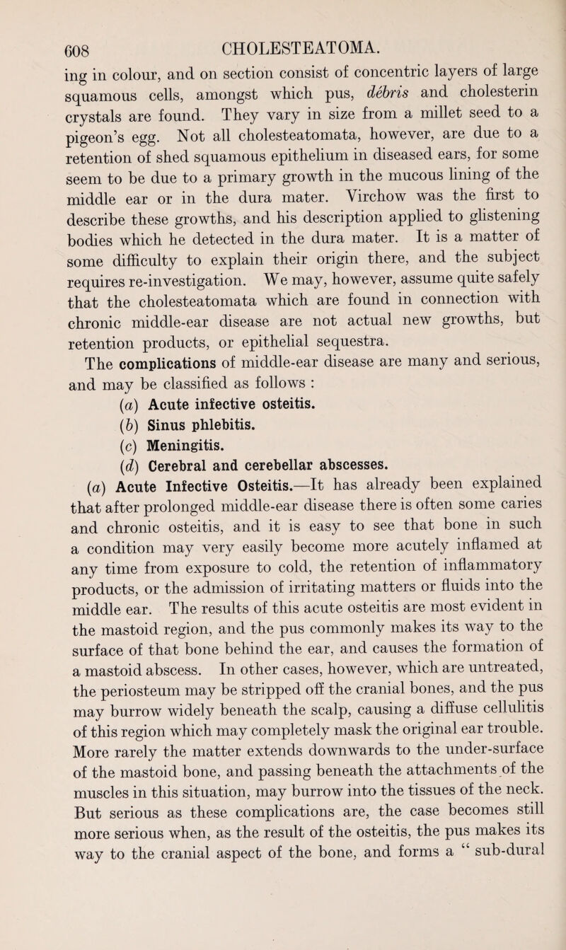 ing in colour, and on section consist of concentric layers of large squamous cells, amongst which pus, debris and cholesterin crystals are found. They vary in size from a millet seed to a pigeon’s egg. Not all cholesteatomata, however, are due to a retention of shed squamous epithelium in diseased ears, for some seem to be due to a primary growth in the mucous lining of the middle ear or in the dura mater. Virchow was the first to describe these growths, and his description applied to glistening bodies which he detected in the dura mater. It is a matter of some difficulty to explain their origin there, and the subject requires re-investigation. We may, however, assume quite safely that the cholesteatomata which are found in connection with chronic middle-ear disease are not actual new growths, but retention products, or epithelial sequestra. The complications of middle-ear disease are many and serious, and may be classified as follows : (a) Acute infective osteitis. (b) Sinus phlebitis. (c) Meningitis. (d) Cerebral and cerebellar abscesses. (a) Acute Infective Osteitis.—It has already been explained that after prolonged middle-ear disease there is often some caries and chronic osteitis, and it is easy to see that bone in such a condition may very easily become more acutely inflamed at any time from exposure to cold, the retention of inflammatory products, or the admission of irritating matters or fluids into the middle ear. The results of this acute osteitis are most evident in the mastoid region, and the pus commonly makes its way to the surface of that bone behind the ear, and causes the formation of a mastoid abscess. In other cases, however, which are untreated, the periosteum may be stripped off the cranial bones, and the pus may burrow widely beneath the scalp, causing a diffuse cellulitis of this region which may completely mask the original ear trouble. More rarely the matter extends downwards to the under-surface of the mastoid bone, and passing beneath the attachments of the muscles in this situation, may burrow into the tissues of the neck. But serious as these complications are, the case becomes still more serious when, as the result of the osteitis, the pus makes its way to the cranial aspect of the bone, and forms a “ sub-dural
