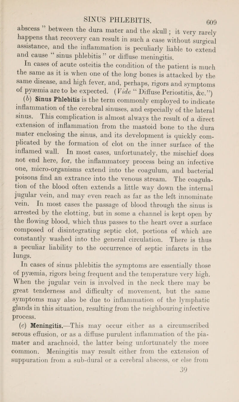 abscess ” between the dura mater and the skull ; it very rarely happens that recovery can result in such a case without surgical assistance, ^and the inflammation is peculiarly liable to extend and cause sinus phlebitis 5 or diffuse meningitis. In cases of acute osteitis the condition of the patient is much the same as it is when one of the long bones is attacked by the same disease, and high fever, and, perhaps, rigors and symptoms of pyaemia are to be expected. (Vide “ Diffuse Periostitis, &c.”) (b) Sinus Phlebitis is the term commonly employed to indicate inflammation of the cerebral sinuses, and especially of the lateral sinus. This complication is almost always the result of a direct extension of inflammation from the mastoid bone to the dura mater enclosing the sinus, and its development is quickly com¬ plicated by the formation of clot on the inner surface of the inflamed wall. In most cases, unfortunately, the mischief does not end here, for, the inflammatory process being an infective one, micro-organisms extend into the coagulum, and bacterial poisons find an extrance into the venous stream. The coagula¬ tion of the blood often extends a little way down the internal jugular vein, and may even reach as far as the left innominate vein. In most cases the passage of blood through the sinus is arrested by the clotting, but in some a channel is kept open by the flowing blood, which thus passes to the heart over a surface composed of disintegrating septic clot, portions of which are constantly washed into the general circulation. There is thus a peculiar liabihty to the occurrence of septic infarcts in the lungs. In cases of sinus phlebitis the symptoms are essentially those of pysemia, rigors being frequent and the temperature very high. When the jugular vein is involved in the neck there may be great tenderness and difficulty of movement, but the same symptoms may also be due to inflammation of the lymphatic glands in this situation, resulting from the neighbouring infective process. (c) Meningitis.—This may occur either as a circumscribed serous effusion, or as a diffuse purulent inflammation of the pia- mater and arachnoid, the latter being unfortunately the more common. Meningitis may result either from the extension of suppuration from a sub-dural or a cerebral abscess, or else from 39