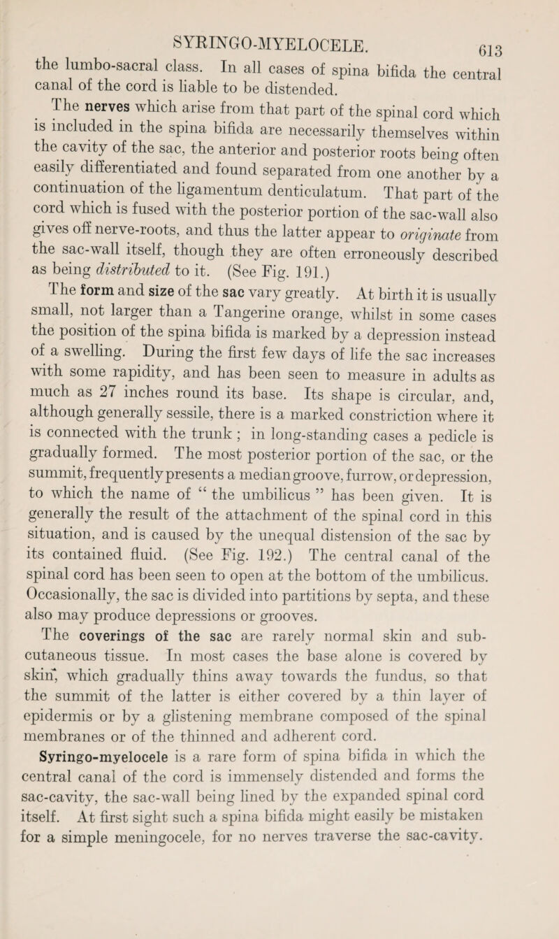 the lnmbo-sacral class. In all cases of spina bifida the central canal of the cord is liable to be distended. The nerves which arise from that part of the spinal cord which is included in the spina bifida are necessarily themselves within the cavity of the sac, the anterior and posterior roots being often easily differentiated and found separated from one another by a continuation of the ligamentum denticulatum. That part of the cord which is fused with the posterior portion of the sac-wall also gives off nerve-roots, and thus the latter appear to originate from the sac-wall itself, though they are often erroneously described as being distributed to it. (See Fig. 191.) The form and size of the sac vary greatly. At birth it is usually small, not larger than a Tangerine orange, whilst in some cases the position of the spina bifida is marked by a depression instead of a swelling. During the first few days of life the sac increases with some rapidity, and has been seen to measure in adults as much as 27 inches round its base. Its shape is circular, and, although generally sessile, there is a marked constriction where it is connected with the trunk ; in long-standing cases a pedicle is gradually formed. The most posterior portion of the sac, or the summit, frequently presents a median groove, furrow, or depression, to which the name of “ the umbilicus ” has been given. It is generally the result of the attachment of the spinal cord in this situation, and is caused by the unequal distension of the sac by its contained fluid. (See Fig. 192.) The central canal of the spinal cord has been seen to open at the bottom of the umbilicus. Occasionally, the sac is divided into partitions by septa, and these also may produce depressions or grooves. The coverings of the sac are rarely normal skin and sub¬ cutaneous tissue. In most cases the base alone is covered by skin*, which gradually thins away towards the fundus, so that the summit of the latter is either covered by a thin layer of epidermis or by a glistening membrane composed of the spinal membranes or of the thinned and adherent cord. Syringo-myelocele is a rare form of spina bifida in vdiich the central canal of the cord is immensely distended and forms the sac-cavity, the sac-wall being lined by the expanded spinal cord itself. At first sight such a spina bifida might easily be mistaken for a simple meningocele, for no nerves traverse the sac-cavity.