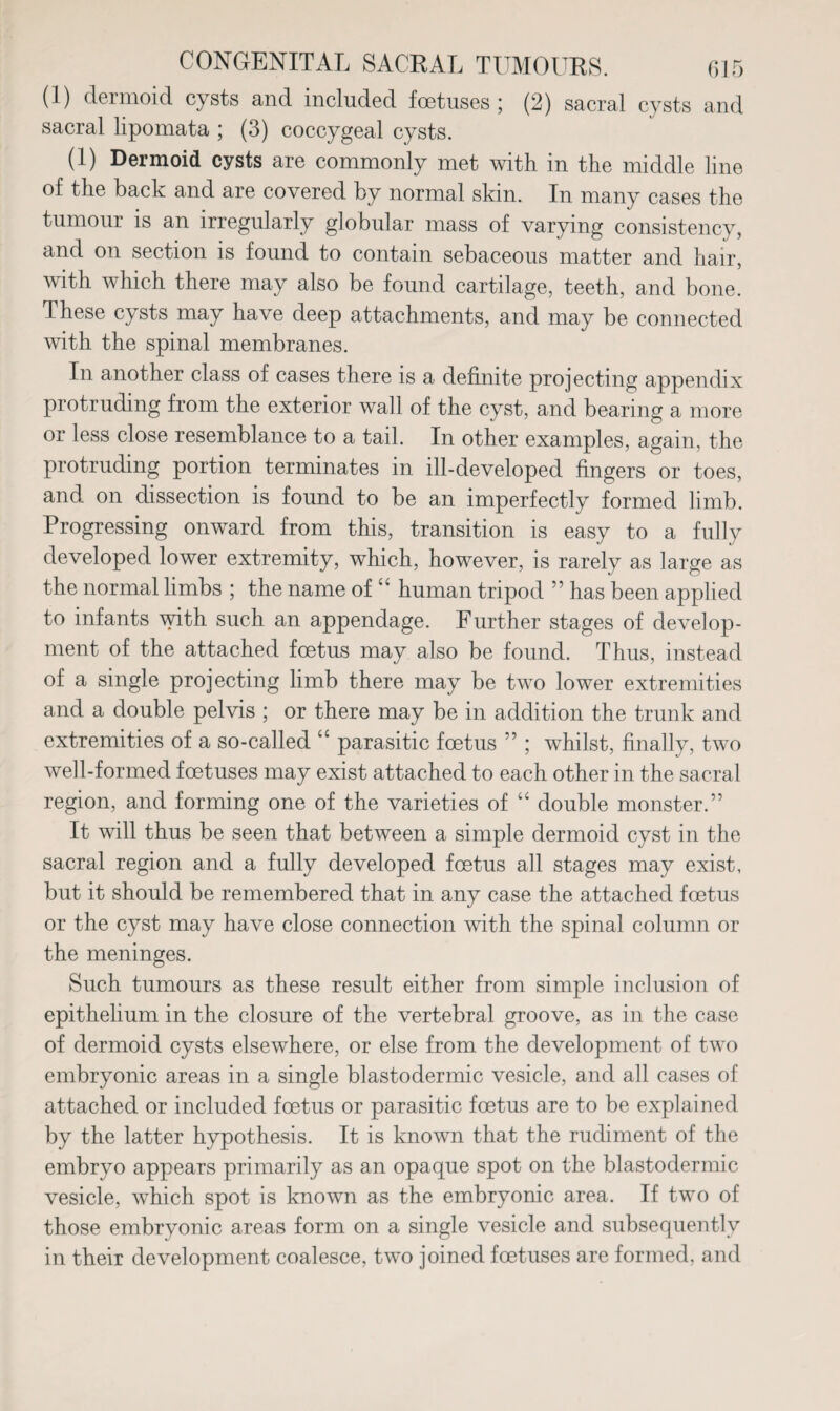 (1) dermoid cysts and included foetuses; (2) sacral cysts and sacral lipomata ; (3) coccygeal cysts. (1) Dermoid cysts are commonly met with in the middle line of the back and are covered by normal skin. In many cases the tumour is an irregularly globular mass of varying consistency, and on section is found to contain sebaceous matter and hair, with which there may also be found cartilage, teeth, and bone. These cysts may have deep attachments, and may be connected with the spinal membranes. In another class of cases there is a definite projecting appendix protruding from the exterior wall of the cyst, and bearing a more or less close resemblance to a tail. In other examples, again, the protruding portion terminates in ill-developed fingers or toes, and on dissection is found to be an imperfectly formed limb. Progressing onward from this, transition is easy to a fully developed lower extremity, which, however, is rarely as large as the normal limbs ; the name of “ human tripod ” has been applied to infants with such an appendage. Further stages of develop¬ ment of the attached foetus may also be found. Thus, instead of a single projecting limb there may be two lower extremities and a double pelvis ; or there may be in addition the trunk and extremities of a so-called “ parasitic foetus ” ; whilst, finally, two well-formed foetuses may exist attached to each other in the sacral region, and forming one of the varieties of “ double monster.” It will thus be seen that between a simple dermoid cyst in the sacral region and a fully developed foetus all stages may exist, but it should be remembered that in any case the attached foetus or the cyst may have close connection with the spinal column or the meninges. Such tumours as these result either from simple inclusion of epithelium in the closure of the vertebral groove, as in the case of dermoid cysts elsewhere, or else from the development of two embryonic areas in a single blastodermic vesicle, and all cases of attached or included foetus or parasitic foetus are to be explained by the latter hypothesis. It is known that the rudiment of the embryo appears primarily as an opaque spot on the blastodermic vesicle, which spot is known as the embryonic area. If two of those embryonic areas form on a single vesicle and subsequently in their development coalesce, two joined foetuses are formed, and