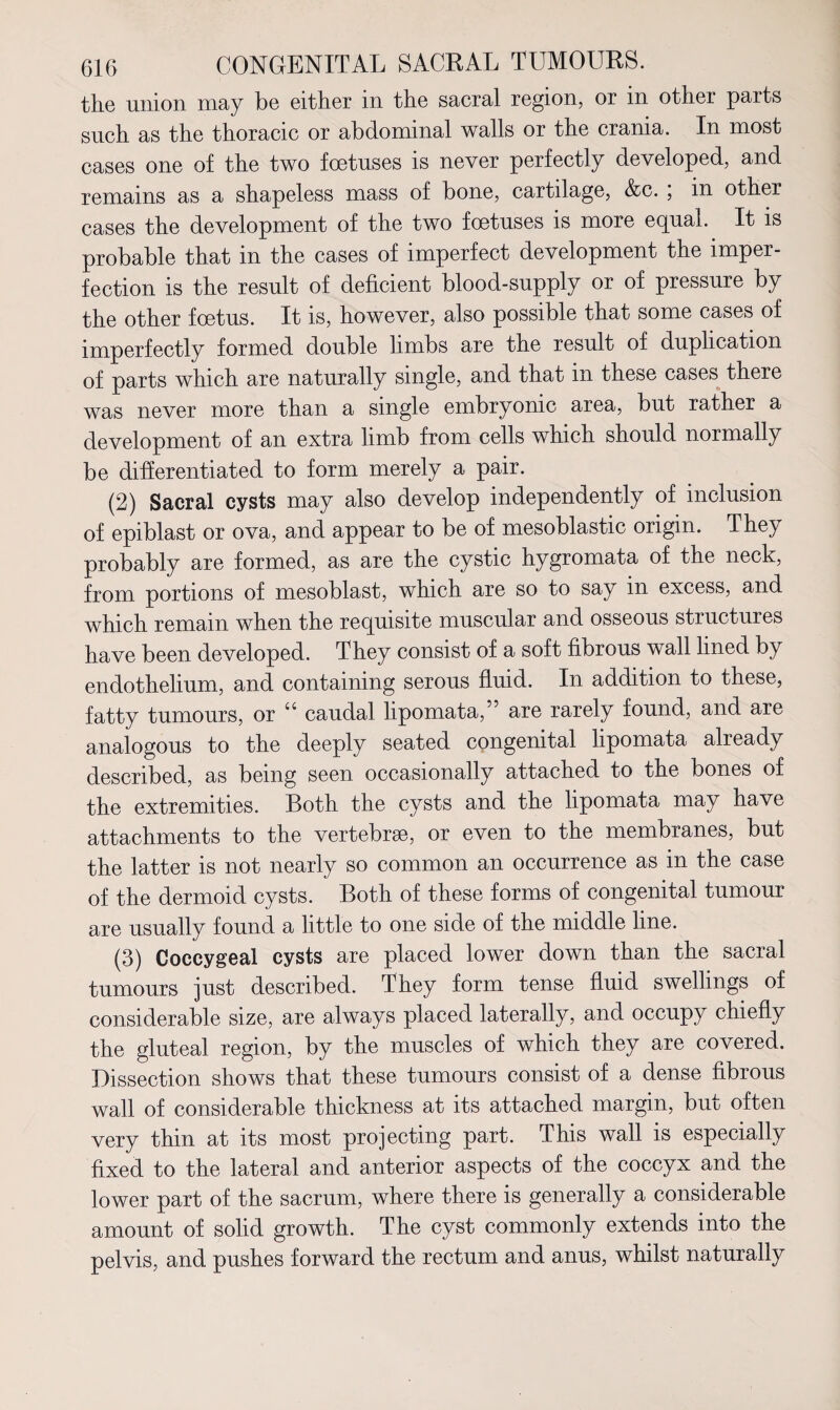 the union may be either in the sacral region, or in other parts such as the thoracic or abdominal walls or the crania. In most cases one of the two foetuses is never perfectly developed, and remains as a shapeless mass of bone, cartilage, &c. ; in other cases the development of the two foetuses is more equal. It is probable that in the cases of imperfect development the imper¬ fection is the result of deficient blood-supply or of pressure by the other foetus. It is, however, also possible that some cases of imperfectly formed double limbs are the result of duplication of parts which are naturally single, and that in these cases there was never more than a single embryonic area, but rather a development of an extra limb from cells which should normally be differentiated to form merely a pair. (2) Sacral cysts may also develop independently of inclusion of epiblast or ova, and appear to be of mesoblastic origin. They probably are formed, as are the cystic hygromata of the neck, from portions of mesoblast, which are so to say in excess, and which remain when the requisite muscular and osseous structures have been developed. They consist of a soft fibrous wall lined by endothelium, and containing serous fluid. In addition to these, fatty tumours, or “ caudal lipomata,” are rarely found, and are analogous to the deeply seated congenital lipomata already described, as being seen occasionally attached to the bones of the extremities. Both the cysts and the lipomata may have attachments to the vertebrae, or even to the membranes, but the latter is not nearly so common an occurrence as in the case of the dermoid cysts. Both of these forms of congenital tumour are usually found a little to one side of the middle line. (3) Coccygeal cysts are placed lower down than the sacral tumours just described. They form tense fluid swellings of considerable size, are always placed laterally, and occupy chiefly the gluteal region, by the muscles of which they are covered. Dissection shows that these tumours consist of a dense fibrous wall of considerable thickness at its attached margin, but often very thin at its most projecting part. This wall is especially fixed to the lateral and anterior aspects of the coccyx and the lower part of the sacrum, where there is generally a considerable amount of solid growth. The cyst commonly extends into the pelvis, and pushes forward the rectum and anus, whilst naturally