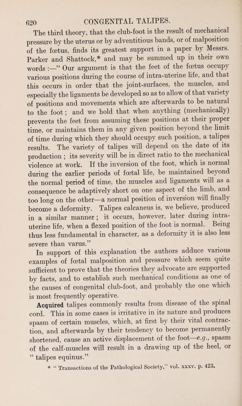 The third theory, that the club-foot is the result of mechanical pressure by the uterus or by adventitious bands, or of malposition of the foetus, finds its greatest support in a paper by Messrs. Parker and Shattock,* and may be summed up in their own words i—u Our argument is that the feet of the foetus occupy various positions during the course of intra-uterine life, and that this occurs in order that the joint-surfaces, the muscles, and especially the ligaments be developed so as to allow of that variety of positions and movements which are afterwards to be natural to the foot; and we hold that when anything (mechanically) prevents the feet from assuming these positions at their proper time, or maintains them in any given position beyond the limit of time during which they should occupy such position, a talipes results. The variety of talipes will depend on the date of its production \ its severity will be in direct ratio to the mechanical violence at work. If the inversion of the foot, which is normal during the earlier periods of foetal life, be maintained beyond the normal period of time, the muscles and ligaments will as a consequence be adaptively short on one aspect of the limb, and too long on the other—a normal position of inversion will finally become a deformity. Talipes calcaneus is, we believe, produced in a similar manner ; it occurs, however, later during intra¬ uterine life, when a flexed position of the foot is normal. Being thus less fundamental in character, as a deformity it is also less severe than varus.” In support of this explanation the authors adduce various examples of foetal malposition and pressure which seem quite sufficient to prove that the theories they advocate are supported by facts, and to establish such mechanical conditions as one of the causes of congenital club-foot, and probably the one which is most frequently operative. Acquired talipes commonly results from disease of the spinal cord. This in some cases is irritative in its nature and produces spasm of certain muscles, which, at first by their vital contrac¬ tion, and afterwards by their tendency to become permanently shortened, cause an active displacement of the foot—e.g., spasm of the calf-muscles will result in a drawing up of the heel, or “ talipes equinus.” * “ Transactions of the Pathological Society,” vol. xxxv. p. 423.