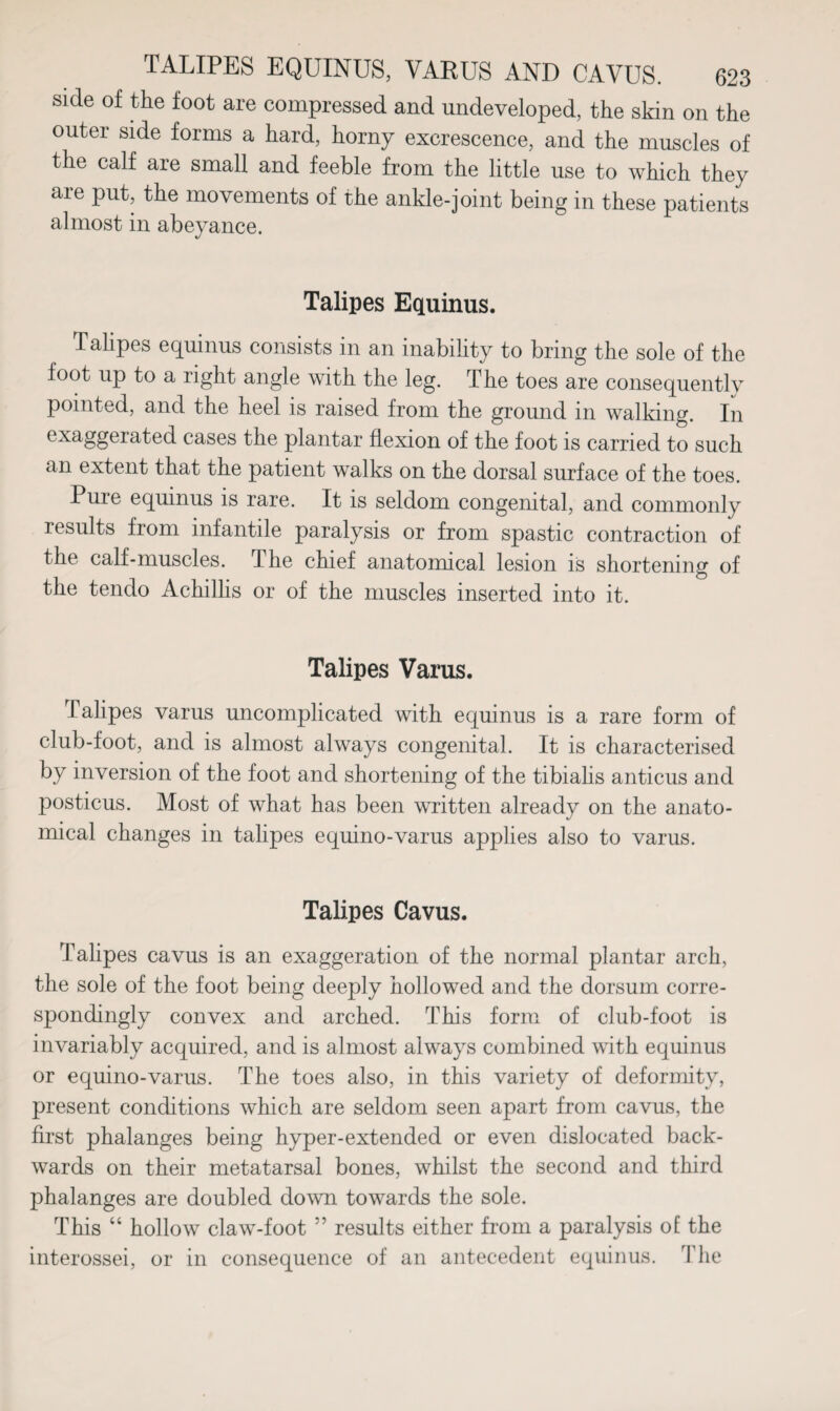 side of the foot are compressed and undeveloped, the skin on the outer side forms a hard, horny excrescence, and the muscles of the calf are small and feeble from the little use to which they are put, the movements of the ankle-joint being in these patients almost in abeyance. Talipes Equinus. Talipes equinus consists in an inability to bring the sole of the foot up to a light angle with the leg. The toes are consequentlv pointed, and the heel is raised from the ground m walking. In exaggerated cases the plantar flexion of the foot is carried to such an extent that the patient walks on the dorsal surface of the toes. Pure equinus is rare. It is seldom congenital, and commonly results from infantile paralysis or from spastic contraction of the calf-muscles. I he chief anatomical lesion is shortening of the tendo Achillis or of the muscles inserted into it. Talipes Varus. Talipes varus uncomplicated with equinus is a rare form of club-foot, and is almost always congenital. It is characterised by inversion of the foot and shortening of the tibialis anticus and posticus. Most of what has been written already on the anato¬ mical changes in talipes equino-varus applies also to varus. Talipes Cavus. Talipes cavus is an exaggeration of the normal plantar arch, the sole of the foot being deeply hollowed and the dorsum corre¬ spondingly convex and arched. This form of club-foot is invariably acquired, and is almost always combined with equinus or equino-varus. The toes also, in this variety of deformity, present conditions which are seldom seen apart from cavus, the first phalanges being hyper-extended or even dislocated back¬ wards on their metatarsal bones, whilst the second and third phalanges are doubled down towards the sole. This “ hollow claw-foot ” results either from a paralysis of: the interossei, or in consequence of an antecedent equinus. The