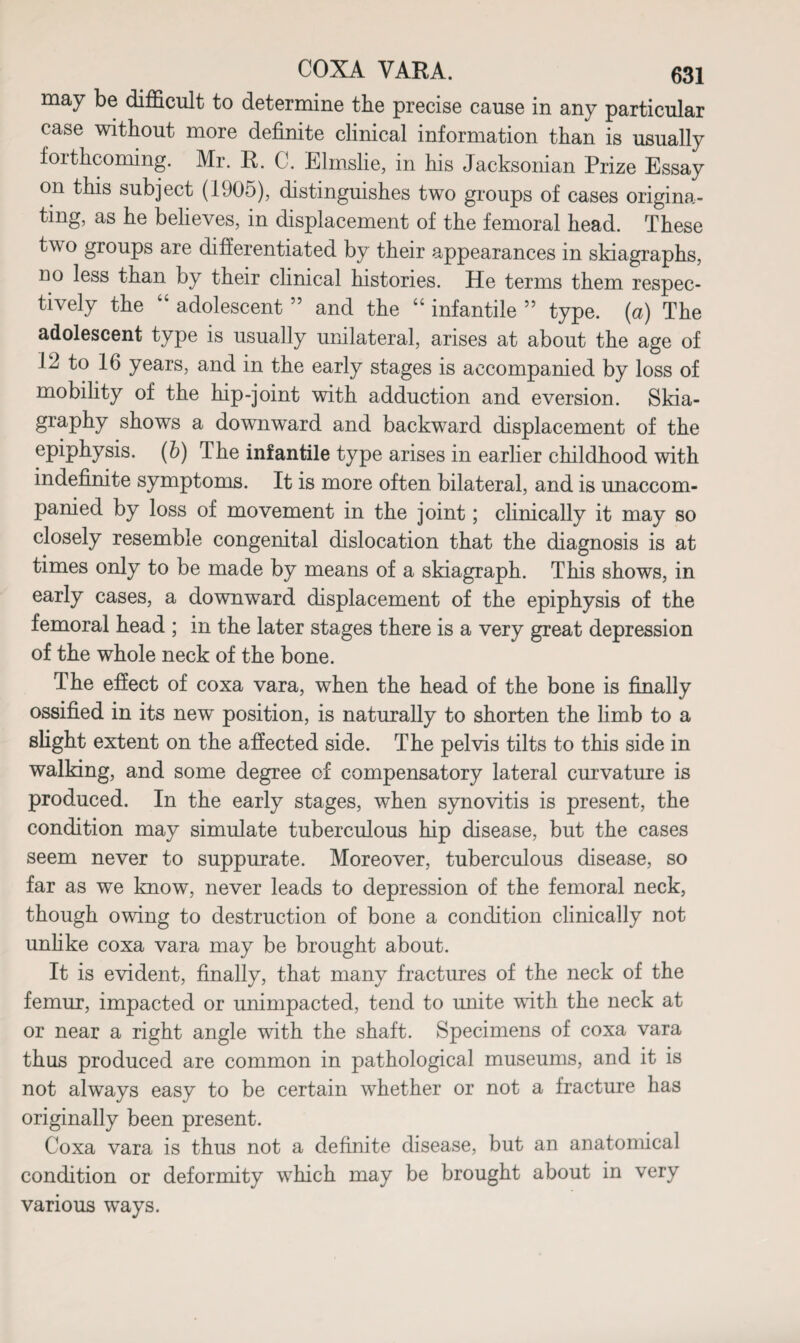 may be difficult to determine the precise cause in any particular case without more definite clinical information than is usually forthcoming. Mr. R. C. Elmslie, in his Jacksonian Prize Essay on this subject (1905), distinguishes two groups of cases origina¬ ting, as he believes, in displacement of the femoral head. These two groups are differentiated by their appearances in skiagraphs, no less than by their clinical histories. He terms them respec¬ tively the “ adolescent ” and the “ infantile ” type, {a) The adolescent type is usually unilateral, arises at about the age of 12 to 16 years, and in the early stages is accompanied by loss of mobility of the hip-joint with adduction and eversion. Skia¬ graphy shows a downward and backward displacement of the epiphysis, (b) T he infantile type arises in earlier childhood with indefinite symptoms. It is more often bilateral, and is unaccom¬ panied by loss of movement in the joint; clinically it may so closely resemble congenital dislocation that the diagnosis is at times only to be made by means of a skiagraph. This shows, in early cases, a downward displacement of the epiphysis of the femoral head ; in the later stages there is a very great depression of the whole neck of the bone. The effect of coxa vara, when the head of the bone is finally ossified in its new position, is naturally to shorten the limb to a slight extent on the affected side. The pelvis tilts to this side in walking, and some degree of compensatory lateral curvature is produced. In the early stages, when synovitis is present, the condition may simulate tuberculous hip disease, but the cases seem never to suppurate. Moreover, tuberculous disease, so far as we know, never leads to depression of the femoral neck, though owing to destruction of bone a condition clinically not unlike coxa vara may be brought about. It is evident, finally, that many fractures of the neck of the femur, impacted or unimpacted, tend to unite with the neck at or near a right angle with the shaft. Specimens of coxa vara thus produced are common in pathological museums, and it is not always easy to be certain whether or not a fracture has originally been present. Coxa vara is thus not a definite disease, but an anatomical condition or deformity which may be brought about in very various ways.