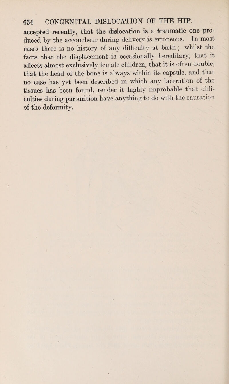 accepted recently, that the dislocation is a traumatic one pro¬ duced by the accoucheur during delivery is erroneous. In most cases there is no history of any difficulty at birth; whilst the facts that the displacement is occasionally hereditary, that it affects almost exclusively female children, that it is often double, that the head of the bone is always within its capsule, and that no case has yet been described in which any laceration of the tissues has been found, render it highly improbable that diffi¬ culties during parturition have anything to do with the causation of the deformity.