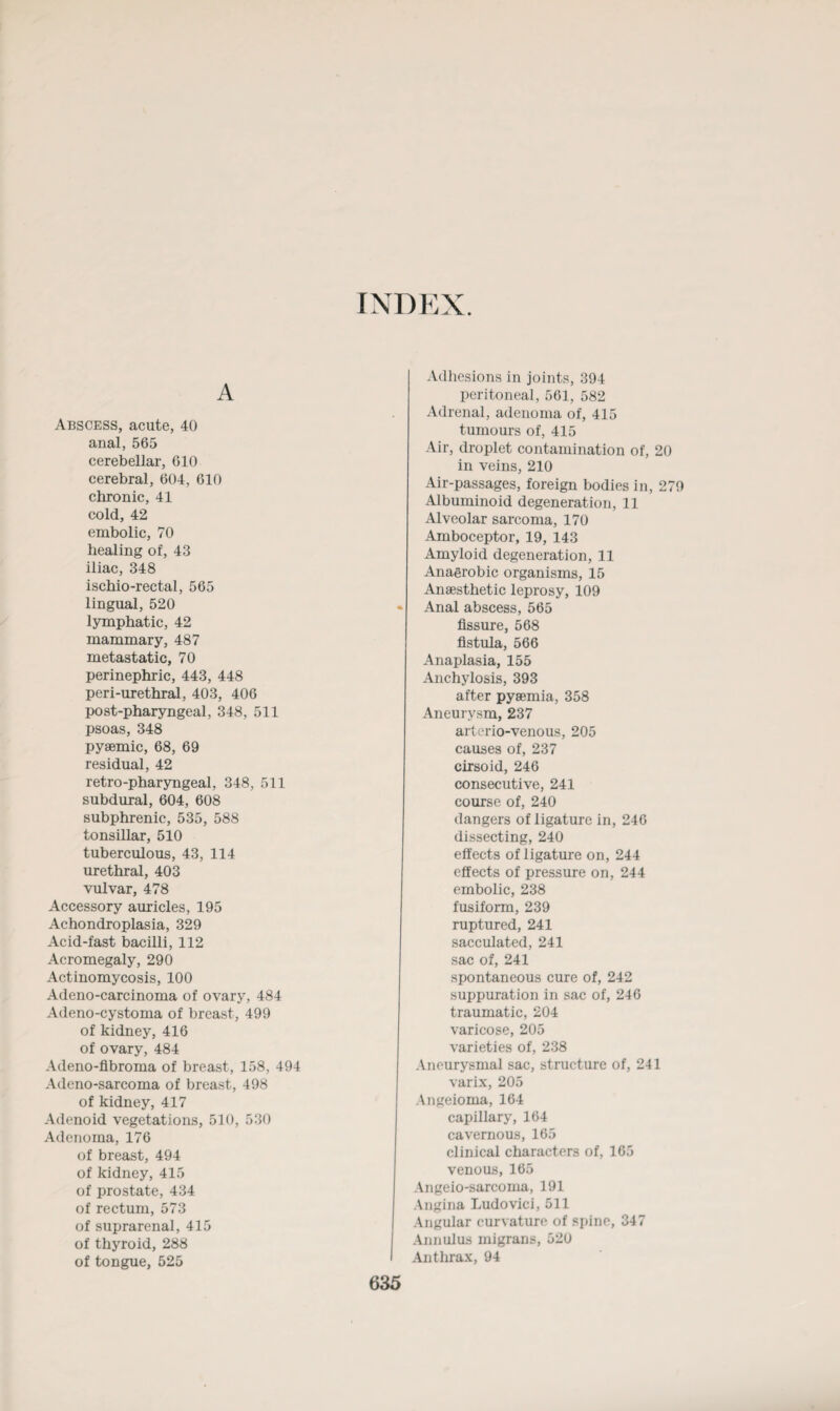 INDEX. A Abscess, acute, 40 anal, 565 cerebellar, 610 cerebral, 604, 610 chronic, 41 cold, 42 embolic, 70 healing of, 43 iliac, 348 ischio-rectal, 565 lingual, 520 lymphatic, 42 mammary, 487 metastatic, 70 perinephric, 443, 448 peri-urethral, 403, 406 post-pharyngeal, 348, 511 psoas, 348 pysemic, 68, 69 residual, 42 retro-pharyngeal, 348, 511 subdural, 604, 608 subphrenic, 535, 588 tonsillar, 510 tuberculous, 43, 114 urethral, 403 vulvar, 478 Accessory auricles, 195 Achondroplasia, 329 Acid-fast bacilli, 112 Acromegaly, 290 Actinomycosis, 100 Adeno-carcinoma of ovary, 484 Adeno-cystoma of breast, 499 of kidney, 416 of ovary, 484 Adeno-flbroma of breast, 158, 494 Adeno-sarcoma of breast, 498 of kidney, 417 Adenoid vegetations, 510, 530 Adenoma, 176 of breast, 494 of kidney, 415 of prostate, 434 of rectum, 573 of suprarenal, 415 of thyroid, 288 of tongue, 525 Adhesions in joints, 394 peritoneal, 561, 582 Adrenal, adenoma of, 415 tumours of, 415 Air, droplet contamination of, 20 in veins, 210 Air-passages, foreign bodies in, 279 Albuminoid degeneration, 11 Alveolar sarcoma, 170 Amboceptor, 19, 143 Amyloid degeneration, 11 Anaerobic organisms, 15 Anaesthetic leprosy, 109 * Anal abscess, 565 fissure, 568 fistula, 566 Anaplasia, 155 Anchylosis, 393 after pyaemia, 358 Aneurysm, 237 arterio-venous, 205 causes of, 237 cirsoid, 246 consecutive, 241 course of, 240 dangers of ligature in, 246 dissecting, 240 effects of ligature on, 244 effects of pressure on, 244 embolic, 238 fusiform, 239 ruptured, 241 sacculated, 241 sac of, 241 spontaneous cure of, 242 suppuration in sac of, 246 traumatic, 204 varicose, 205 varieties of, 238 Aneurysmal sac, structure of, 241 varix, 205 Angeioma, 164 capillary, 164 cavernous, 165 clinical characters of, 165 venous, 165 Angeio-sarcoma, 191 Angina Ludovici, 511 Angular curvature of spine, 347 Annulus migrans, 520 I Anthrax, 94