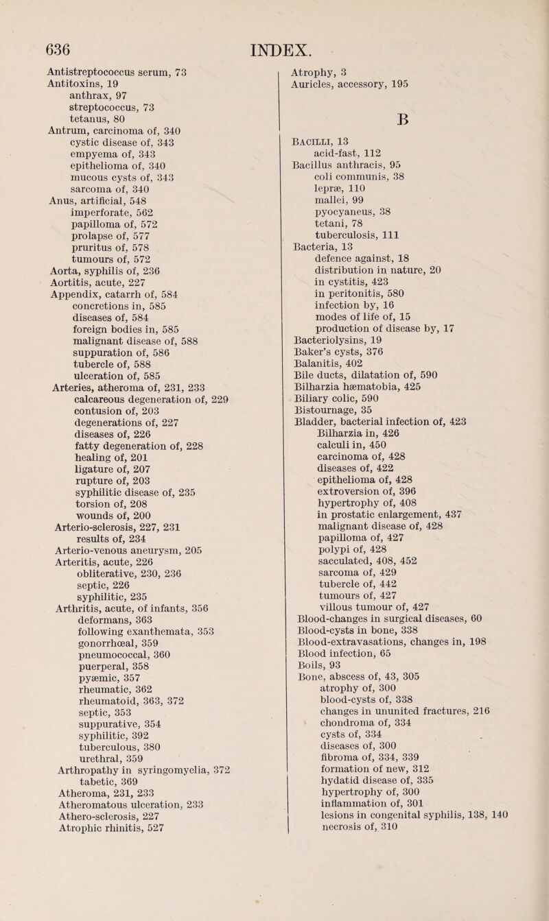 Atrophy, 3 Auricles, accessory, 195 Antistreptococcus serum, 73 Antitoxins, 19 anthrax, 97 streptococcus, 73 tetanus, 80 Antrum, carcinoma of, 340 cystic disease of, 343 empyema of, 343 epithelioma of, 340 mucous cysts of, 343 sarcoma of, 340 Anus, artificial, 548 imperforate, 562 papilloma of, 572 prolapse of, 577 pruritus of, 578 tumours of, 572 Aorta, syphilis of, 236 Aortitis, acute, 227 Appendix, catarrh of, 584 concretions in, 585 diseases of, 584 foreign bodies in, 585 malignant disease of, 588 suppuration of, 586 tubercle of, 588 ulceration of, 585 Arteries, atheroma of, 231, 233 calcareous degeneration of, 229 contusion of, 203 degenerations of, 227 diseases of, 226 fatty degeneration of, 228 healing of, 201 ligature of, 207 rupture of, 203 syphilitic disease of, 235 torsion of, 208 wounds of, 200 Arterio-sclerosis, 227, 231 results of, 234 Arterio-venous aneurysm, 205 Arteritis, acute, 226 obliterative, 230, 236 septic, 226 syphilitic, 235 Arthritis, acute, of infants, 356 deformans, 363 following exanthemata, 353 gonorrhoeal, 359 pneumococcal, 360 puerperal, 358 pyeemic, 357 rheumatic, 362 rheumatoid, 363, 372 septic, 353 suppurative, 354 syphilitic, 392 tuberculous, 380 urethral, 359 Arthropathy in syringomyelia, 372 tabetic, 369 Atheroma, 231, 233 Atheromatous ulceration, 233 Athero-sclerosis, 227 B BACILLI, 13 acid-fast, 112 Bacillus anthracis, 95 coli communis, 38 leprae, 110 mallei, 99 pyocyaneus, 38 tetani, 78 tuberculosis, 111 Bacteria, 13 defence against, 18 distribution in nature, 20 in cystitis, 423 in peritonitis, 580 infection by, 16 modes of life of, 15 production of disease by, 17 Bacteriolysins, 19 Baker’s cysts, 376 Balanitis, 402 Bile ducts, dilatation of, 590 Bilharzia hsematobia, 425 Biliary colic, 590 Bistournage, 35 Bladder, bacterial infection of, 423 Bilharzia in, 426 calculi in, 450 carcinoma of, 428 diseases of, 422 epithelioma of, 428 extroversion of, 396 hypertrophy of, 408 in prostatic enlargement, 437 malignant disease of, 428 papilloma of, 427 polypi of, 428 sacculated, 408, 452 sarcoma of, 429 tubercle of, 442 tumours of, 427 villous tumour of, 427 Blood-changes in surgical diseases, 60 Blood-cysts in bone, 338 Blood-extravasations, changes in, 198 Blood infection, 65 Boils, 93 Bone, abscess of, 43, 305 atrophy of, 300 blood-cysts of, 338 changes in ununited fractures, 216 chondroma of, 334 cysts of, 334 diseases of, 300 fibroma of, 334, 339 formation of new, 312 hydatid disease of, 335 hypertrophy of, 300 inflammation of, 301 lesions in congenital syphilis, 138, 140