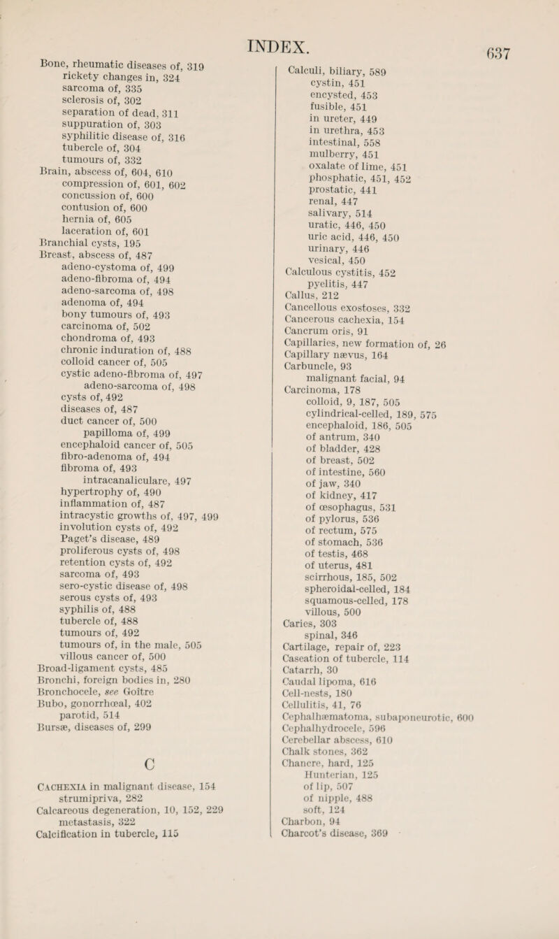 Bone, rheumatic diseases of, 319 rickety changes in, 324 sarcoma of, 335 separation of dead, 311 suppuration of, 303 syphilitic disease of, 316 tubercle of, 304 tumours of, 332 Brain, abscess of, 604, 610 compression of, 601, 602 concussion of, 600 contusion of, 600 laceration of, 601 Branchial cysts, 195 Breast, abscess of, 487 adeno-cystoma of, 499 adeno-fibroma of, 494 adeno-sarcoma of, 498 adenoma of, 494 bony tumours of, 493 carcinoma of, 502 chondroma of, 493 chronic induration of, 488 colloid cancer of, 505 cystic adeno-fibroma of, 497 adeno-sarcoma of, 498 cysts of, 492 diseases of, 487 duct cancer of, 500 papilloma of, 499 encephaloid cancer of, 505 fibro-adenoma of, 494 fibroma of, 493 intracanaliculare, 497 hypertrophy of, 490 inflammation of, 487 intracystic growths of, 497, 499 involution cysts of, 492 Paget’s disease, 489 proliferous cysts of, 498 retention cysts of, 492 sarcoma of, 493 sero-cystic disease of, 498 serous cysts of, 493 syphilis of, 488 tubercle of, 488 tumours of, 492 tumours of, in the male, 505 villous cancer of, 500 Broad-ligament cysts, 485 Bronchi, foreign bodies in, 280 Bronchocele, see Goitre Bubo, gonorrhoeal, 402 parotid, 514 Bursae, diseases of, 299 c Cachexia in malignant disease, 154 strum ipriva, 282 Calcareous degeneration, 10, 152, 229 metastasis, 322 Calcification in tubercle, 115 Calculi, biliary, 589 cystin, 451 encysted, 453 fusible, 451 in ureter, 449 in urethra, 453 intestinal, 558 mulberry, 451 oxalate of lime, 451 phosphatic, 451, 452 prostatic, 441 renal, 447 salivary, 514 uratic, 446, 450 uric acid, 446, 450 urinary, 446 vesical, 450 Calculous cystitis, 452 pyelitis, 447 Callus, 212 Cancellous exostoses, 332 Cancerous cachexia, 154 Cancrum oris, 91 Capillaries, new formation of, 26 Capillary nsevus, 164 Carbuncle, 93 malignant facial, 94 Carcinoma, 178 colloid, 9, 187, 505 cylindrical-celled, 189, 575 encephaloid, 186, 505 of antrum, 340 of bladder, 428 of breast, 502 of intestine, 560 of jaw, 340 of kidney, 417 of oesophagus, 531 of pylorus, 536 of rectum, 575 of stomach, 536 of testis, 468 of uterus, 481 scirrhous, 185, 502 spheroidai-celled, 184 squamous-celled, 178 villous, 500 Caries, 303 spinal, 346 Cartilage, repair of, 223 Caseation of tubercle, 114 Catarrh, 30 Caudal lipoma, 616 Cell-nests, 180 Cellulitis, 41, 76 Cephalhaematoma, subaponeurotic, 600 Cephalhydrocelc, 596 Cerebellar abscess, 610 Chalk stones, 362 Chancre, hard, 125 Hunterian, 125 of lip, 507 of nipple, 488 soft, 124 Charbon, 94 Charcot’s disease, 369