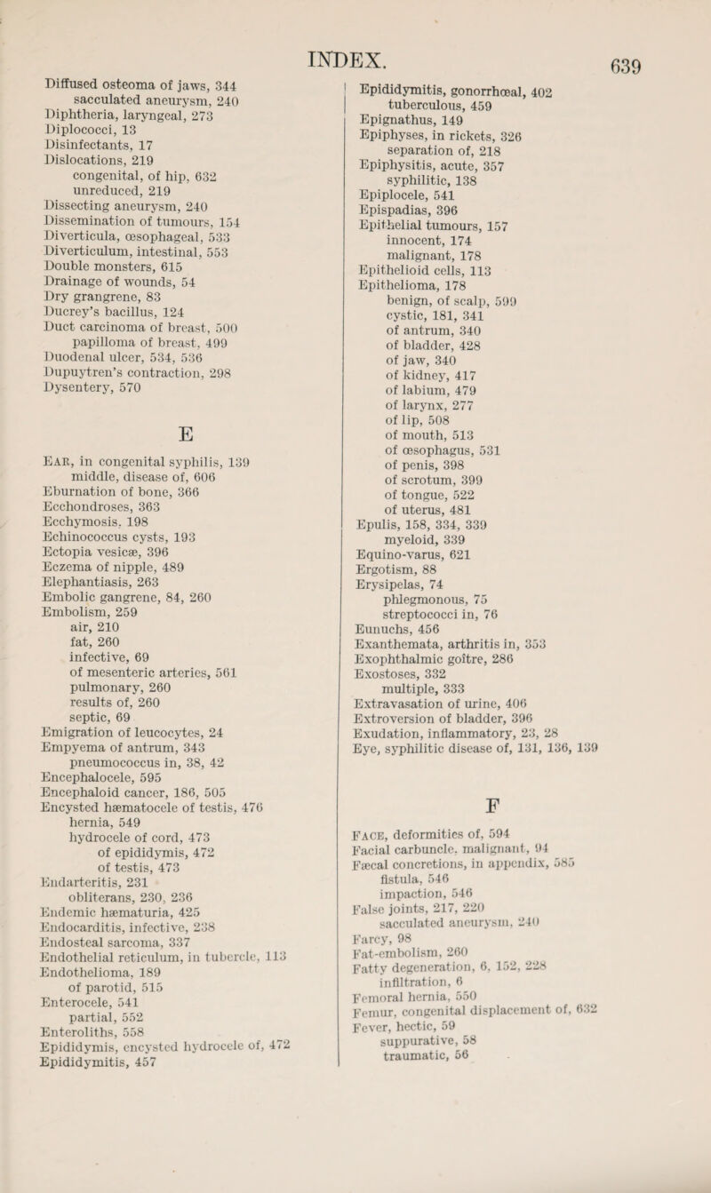 Diffused osteoma of jaws, 344 sacculated aneurysm, 240 Diphtheria, laryngeal, 273 Diplococci, 13 Disinfectants, 17 Dislocations, 219 congenital, of hip, 632 unreduced, 219 Dissecting aneurysm, 240 Dissemination of tumours, 154 Diverticula, oesophageal, 533 Diverticulum, intestinal, 553 Double monsters, 615 Drainage of wounds, 54 Dry grangrene, 83 Ducrey’s bacillus, 124 Duct carcinoma of breast, 500 papilloma of breast, 499 Duodenal ulcer, 534, 536 Dysentery, 570 E Ear, in congenital syphilis, 139 middle, disease of, 606 Eburnation of bone, 366 Ecchondroses, 363 Ecchymosis, 198 Echinococcus cysts, 193 Ectopia vesicae, 396 Eczema of nipple, 489 Elephantiasis, 263 Embolic gangrene, 84, 260 Embolism, 259 air, 210 fat, 260 infective, 69 of mesenteric arteries, 561 pulmonary, 260 results of, 260 septic, 69 Emigration of leucocytes, 24 Empyema of antrum, 343 pneumococcus in, 38, 42 Encephalocele, 595 Encephaloid cancer, 186, 505 Encysted hsematocele of testis, 476 hernia, 549 hydrocele of cord, 473 of epididymis, 472 of testis, 473 Endarteritis, 231 obliterans, 230, 236 Endemic haematuria, 425 Endocarditis, infective, 238 Endosteal sarcoma, 337 Endothelial reticulum, in tubercle, 113 Endothelioma, 189 of parotid, 515 Enterocele, 541 partial, 552 Enteroliths, 558 Epididymis, encysted hydrocele of, 472 Epididymitis, 457 tuberculous, 459 Epignathus, 149 Epiphyses, in rickets, 326 Epiphysitis, acute, 357 syphilitic, 138 Epiplocele, 541 Epispadias, 396 Epithelial tumours, 157 innocent, 174 malignant, 178 Epithelioma, 178 benign, of scalp, 599 cystic, 181, 341 of antrum, 340 of bladder, 428 of jaw, 340 of labium, 479 of larynx, 277 of lip, 508 of mouth, 513 of penis, 398 of scrotum, 399 of tongue, 522 of uterus, 481 Epulis, 158, 334, 339 myeloid, 339 Equino-varus, 621 Ergotism, 88 Erysipelas, 74 phlegmonous, 75 streptococci in, 76 Eunuchs, 456 Exanthemata, arthritis in, 353 Exophthalmic goitre, 286 Exostoses, 332 multiple, 333 Extravasation of urine, 406 Extroversion of bladder, 396 Exudation, inflammatory, 23, 28 Eye, syphilitic disease of, 131, 136, 139 F Face, deformities of, 594 Facial carbuncle, malignant, 94 Faecal concretions, in appendix, 585 fistula, 546 impaction, 546 False joints, 217, 220 sacculated aneurysm, 240 Farcy, 98 Fat-embolism, 260 Fatty degeneration, 6. 152, 228 infiltration, 6 Femoral hernia, 550 Femur, congenital displacement of, 632 Fever, hectic, 59 suppurative, 58 traumatic, 56 639
