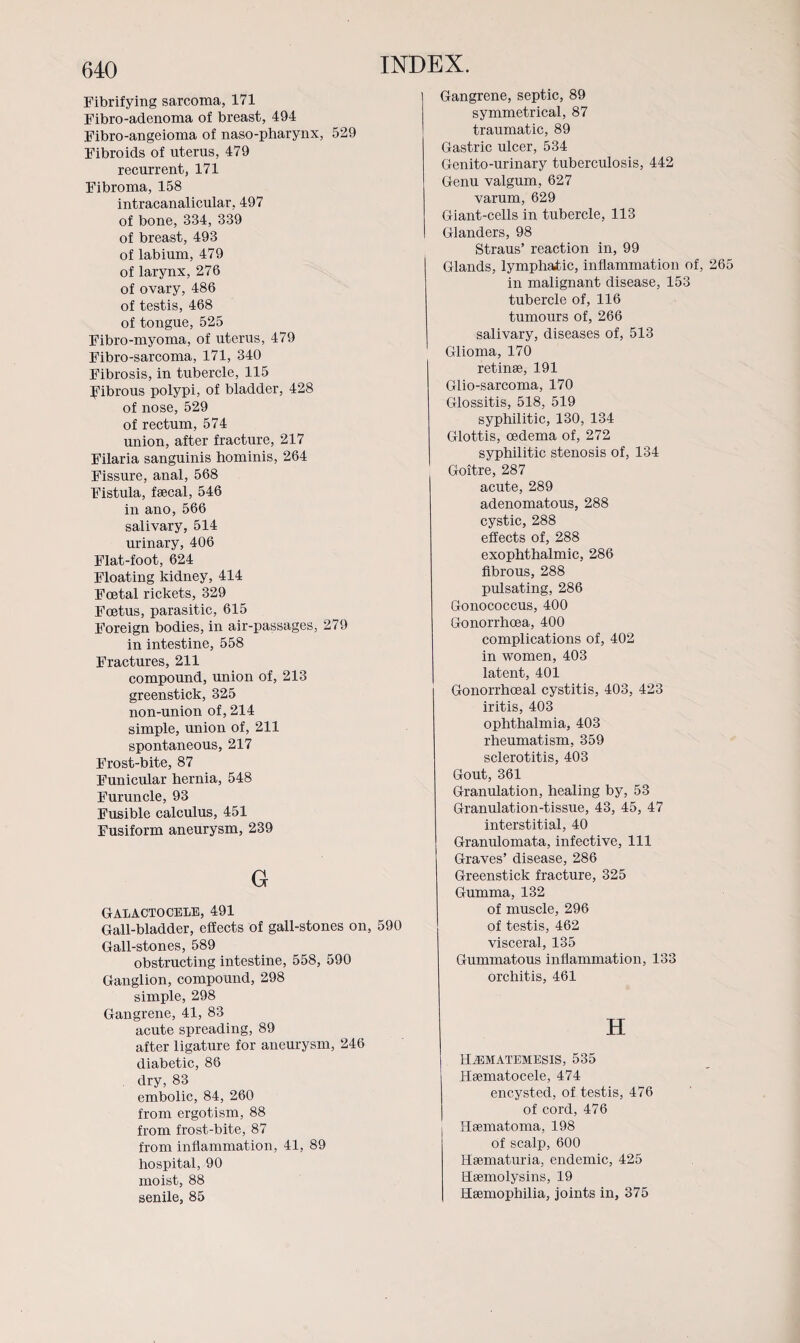 Fibrifying sarcoma, 171 Fibro-adenoma of breast, 494 Fibro-angeioma of naso-pharynx, 529 Fibroids of uterus, 479 recurrent, 171 Fibroma, 158 intracanalicular, 497 of bone, 334, 339 of breast, 493 of labium, 479 of larynx, 276 of ovary, 486 of testis, 468 of tongue, 525 Fibro-myoma, of uterus, 479 Fibro-sarcoma, 171, 340 Fibrosis, in tubercle, 115 fibrous polypi, of bladder, 428 of nose, 529 of rectum, 574 union, after fracture, 217 Filaria sanguinis hominis, 264 Fissure, anal, 568 Fistula, faecal, 546 in ano, 566 salivary, 514 urinary, 406 Flat-foot, 624 Floating kidney, 414 Foetal rickets, 329 Foetus, parasitic, 615 Foreign bodies, in air-passages, 279 in intestine, 558 Fractures, 211 compound, union of, 213 greenstick, 325 non-union of, 214 simple, union of, 211 spontaneous, 217 Frost-bite, 87 Funicular hernia, 548 Furuncle, 93 Fusible calculus, 451 Fusiform aneurysm, 239 G Galactocele, 491 Gall-bladder, effects of gall-stones on, 590 Gall-stones, 589 obstructing intestine, 558, 590 Ganglion, compound, 298 simple, 298 Gangrene, 41, 83 acute spreading, 89 after ligature for aneurysm, 246 diabetic, 86 dry, 83 embolic, 84, 260 from ergotism, 88 from frost-bite, 87 from inflammation, 41, 89 hospital, 90 moist, 88 senile, 85 Gangrene, septic, 89 symmetrical, 87 traumatic, 89 Gastric ulcer, 534 Genito-urinary tuberculosis, 442 Genu valgum, 627 varum, 629 Giant-cells in tubercle, 113 Glanders, 98 Straus’ reaction in, 99 Glands, lymphatic, inflammation of, 265 in malignant disease, 153 tubercle of, 116 tumours of, 266 salivary, diseases of, 513 Glioma, 170 retinae, 191 Glio-sarcoma, 170 Glossitis, 518, 519 syphilitic, 130, 134 Glottis, oedema of, 272 syphilitic stenosis of, 134 Goitre, 287 acute, 289 adenomatous, 288 cystic, 288 effects of, 288 exophthalmic, 286 fibrous, 288 pulsating, 286 Gonococcus, 400 Gonorrhoea, 400 complications of, 402 in women, 403 latent, 401 Gonorrhoeal cystitis, 403, 423 iritis, 403 ophthalmia, 403 rheumatism, 359 sclerotitis, 403 Gout, 361 Granulation, healing by, 53 Granulation-tissue, 43, 45, 47 interstitial, 40 Granulomata, infective, 111 Graves’ disease, 286 Greenstick fracture, 325 Gumma, 132 of muscle, 296 of testis, 462 visceral, 135 Gummatous inflammation, 133 orchitis, 461 H H^matemesis, 535 Hsematocele, 474 encysted, of testis, 476 of cord, 476 Hsematoma, 198 of scalp, 600 Haematuria, endemic, 425 Haemolysins, 19 Haemophilia, joints in, 375