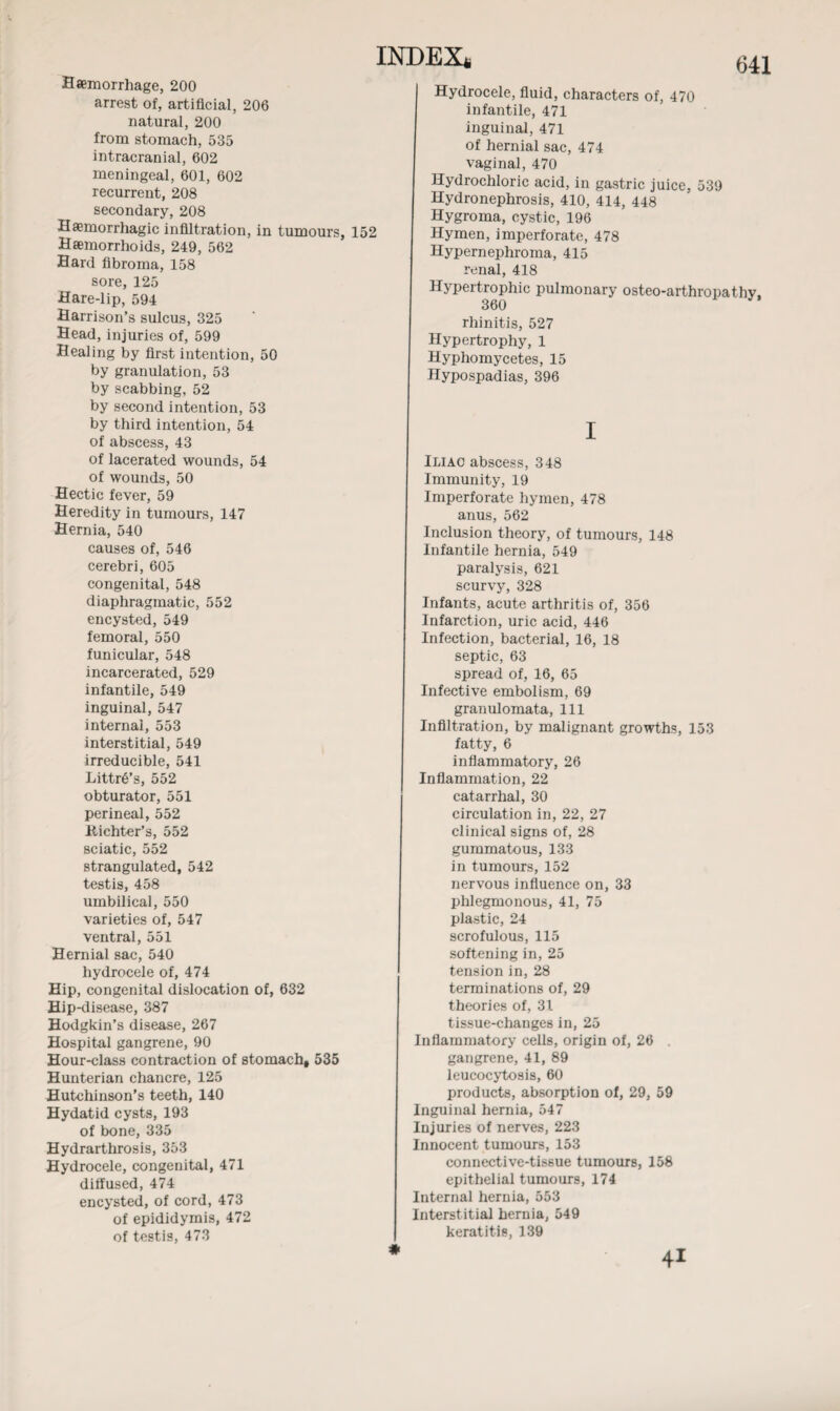 Haemorrhage, 200 arrest of, artificial, 206 natural, 200 from stomach, 535 intracranial, 602 meningeal, 601, 602 recurrent, 208 secondary, 208 Haemorrhagic infiltration, in tumours, 152 Haemorrhoids, 249, 562 Hard fibroma, 158 sore, 125 Hare-lip, 594 Harrison’s sulcus, 325 Head, injuries of, 599 Healing by first intention, 50 by granulation, 53 by scabbing, 52 by second intention, 53 by third intention, 54 of abscess, 43 of lacerated wounds, 54 of wounds, 50 Hectic fever, 59 Heredity in tumours, 147 Hernia, 540 causes of, 546 cerebri, 605 congenital, 548 diaphragmatic, 552 encysted, 549 femoral, 550 funicular, 548 incarcerated, 529 infantile, 549 inguinal, 547 internal, 553 interstitial, 549 irreducible, 541 LittrS’s, 552 obturator, 551 perineal, 552 Bichter’s, 552 sciatic, 552 strangulated, 542 testis, 458 umbilical, 550 varieties of, 547 ventral, 551 Hernial sac, 540 hydrocele of, 474 Hip, congenital dislocation of, 632 Hip-disease, 387 Hodgkin’s disease, 267 Hospital gangrene, 90 Hour-class contraction of stomach, Hunterian chancre, 125 Hutchinson’s teeth, 140 Hydatid cysts, 193 of bone, 335 Hydrarthrosis, 353 Hydrocele, congenital, 471 diffused, 474 encysted, of cord, 473 of epididymis, 472 of testis, 473 641 Hydrocele, fluid, characters of, 470 infantile, 471 inguinal, 471 of hernial sac, 474 vaginal, 470 Hydrochloric acid, in gastric juice, 539 Hydronephrosis, 410, 414, 448 Hygroma, cystic, 196 Hymen, imperforate, 478 Hypernephroma, 415 renal, 418 Hypertrophic pulmonary osteo-arthropathy, 360 rhinitis, 527 Hypertrophy, 1 Hyphomycetes, 15 Hypospadias, 396 535 Iliac abscess, 348 Immunity, 19 Imperforate hymen, 478 anus, 562 Inclusion theory, of tumours, 148 Infantile hernia, 549 paralysis, 621 scurvy, 328 Infants, acute arthritis of, 356 Infarction, uric acid, 446 Infection, bacterial, 16, 18 septic, 63 spread of, 16, 65 Infective embolism, 69 granulomata, 111 Infiltration, by malignant growths, 153 fatty, 6 inflammatory, 26 Inflammation, 22 catarrhal, 30 circulation in, 22, 27 clinical signs of, 28 gummatous, 133 in tumours, 152 nervous influence on, 33 phlegmonous, 41, 75 plastic, 24 scrofulous, 115 softening in, 25 tension in, 28 terminations of, 29 theories of, 31 tissue-changes in, 25 Inflammatory cells, origin of, 26 . gangrene, 41, 89 leucocytosis, 60 products, absorption of, 29, 59 Inguinal hernia, 547 Injuries of nerves, 223 Innocent tumours, 153 connective-tissue tumours, 158 epithelial tumours, 174 Internal hernia, 553 Interstitial hernia, 549 keratitis, 139 * 41