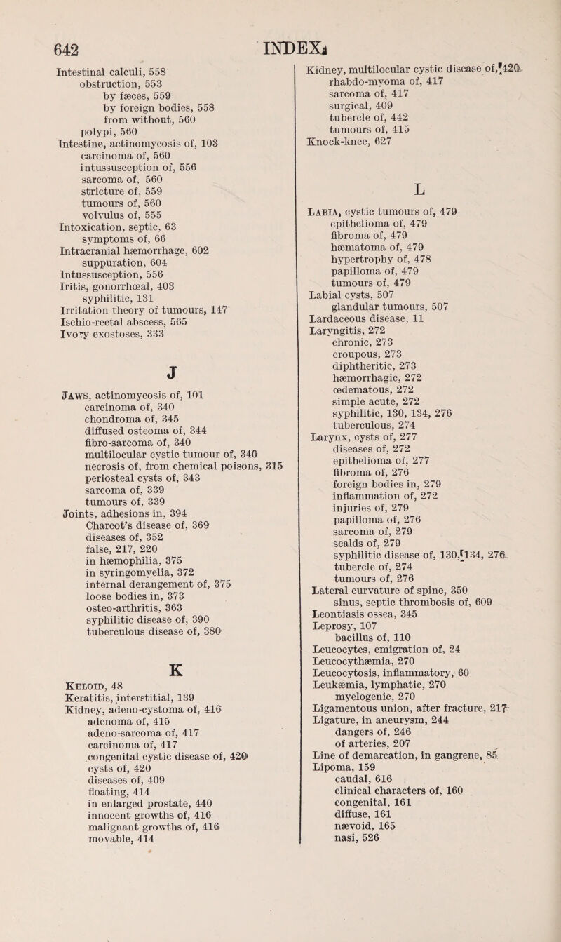 Intestinal calculi, 558 obstruction, 553 by faeces, 559 by foreign bodies, 558 from without, 560 polypi, 560 Intestine, actinomycosis of, 103 carcinoma of, 560 intussusception of, 556 sarcoma of, 560 stricture of, 559 tumours of, 560 volvulus of, 555 Intoxication, septic, 63 symptoms of, 66 Intracranial haemorrhage, 602 suppuration, 604 Intussusception, 556 Iritis, gonorrhoeal, 403 syphilitic, 131 Irritation theory of tumours, 147 Ischio-rectal abscess, 565 IvoTy exostoses, 333 J Jaws, actinomycosis of, 101 carcinoma of, 340 chondroma of, 345 diffused osteoma of, 344 fibro-sarcoma of, 340 multilocular cystic tumour of, 340 necrosis of, from chemical poisons, 315 periosteal cysts of, 343 sarcoma of, 339 tumours of, 339 Joints, adhesions in, 394 Charcot’s disease of, 369 diseases of, 352 false, 217, 220 in haemophilia, 375 in syringomyelia, 372 internal derangement of, 375 loose bodies in, 373 osteo-arthritis, 363 syphilitic disease of, 390 tuberculous disease of, 380' K Keloid, 48 Keratitis, interstitial, 139 Kidney, adeno-cystoma of, 416 adenoma of, 415 adeno-sarcoma of, 417 carcinoma of, 417 congenital cystic disease of, 426» cysts of, 420 diseases of, 409 floating, 414 in enlarged prostate, 440 innocent growths of, 416 malignant growths of, 416 movable, 414 Kidney, multilocular cystic disease of,*42& rhabdo-myoma of, 417 sarcoma of, 417 surgical, 409 tubercle of, 442 tumours of, 415 Knock-knee, 627 L Labia, cystic tumours of, 479 epithelioma of, 479 fibroma of, 479 haematoma of, 479 hypertrophy of, 478 papilloma of, 479 tumours of, 479 Labial cysts, 507 glandular tumours, 507 Lardaceous disease, 11 Laryngitis, 272 chronic, 273 croupous, 273 diphtheritic, 273 haemorrhagic, 272 oedematous, 272 simple acute, 272 syphilitic, 130, 134, 276 tuberculous, 274 Larynx, cysts of, 277 diseases of, 272 epithelioma of, 277 fibroma of, 276 foreign bodies in, 279 inflammation of, 272 injuries of, 279 papilloma of, 276 sarcoma of, 279 scalds of, 279 syphilitic disease of, 130,[134, 276 tubercle of, 274 tumours of, 276 Lateral curvature of spine, 350 sinus, septic thrombosis of, 609 Leontiasis ossea, 345 Leprosy, 107 bacillus of, 110 Leucocytes, emigration of, 24 Leucocythsemia, 270 Leucocytosis, inflammatory, 60 Leukaemia, lymphatic, 270 myelogenic, 270 Ligamentous union, after fracture, 217 Ligature, in aneurysm, 244 dangers of, 246 of arteries, 207 Line of demarcation, in gangrene, 85 Lipoma, 159 caudal, 616 clinical characters of, 160 congenital, 161 diffuse, 161 nsevoid, 165 nasi, 526