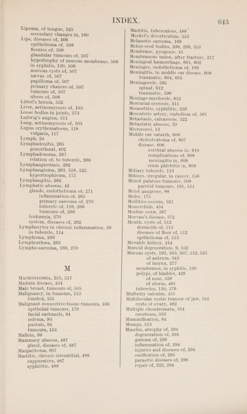 Lipoma, of tongue, 525 secondary changes in, 160 Lips, diseases of, 506 epithelioma of 508 Assures of, 506 glandular tumours of, 507 hypertrophy of mucous membrane, 506 in syphilis, 130, 506 mucous cysts of, 507 nsevus of, 507 papilloma of, 507 primary chancre of, 507 tumours of, 507 ulcers of, 506 Littre’s hernia, 552 Liver, actinomycosis of, 103 Loose bodies in joints, 373 Ludwig’s angina, 511 Lung, actinomycosis of, 103 Lupus erythematosus, 118 vulgaris, 117 Lymph, 24 Lymphadenitis, 265 gonorrhoeal, 402 Lymphadenoma. 267 relation of, to tubercle, 269 Lymphangiectasis, 262 Lymphangioma, 263, 518, 525 liypertrophicum, 175 Lymphangitis, 262 Lymphatic abscess, 42 glands, endothelioma of, 271 inflammation of, 265 primary sarcoma of, 270 tubercle of, 116, 266 tumours of, 266 leuksemia, 270 system, diseases of, 262 Lymphocytes in chronic inAammation, 26 in tubercle, 114 Lymphoma, 266 Lymphorrhoea, 263 Lympho-sarcoma, 169, 270 M MACROGLOSSIA, 255, 517 Madura disease, 104 Male breast, tumours of, 505 Malignancy, in tumours, 153 limited, 155 Malignant connective-tissue tumours, 166 epithelial tumours, 178 facial carbuncle, 94 oedema, 90 pustule, 94 tumours, 153 Mallei n, 99 Mammary abscess, 487 gland, diseases of, 487 Margaritoma, 607 Mastitis, chronic interstitial, 488 suppurative, 487 Mastitis, tuberculous, 488’ Meckel’s diverticulum, 553 Melanotic sarcoma, 168 Melon-seed bodies, 298, 299, 353 Membrane, pyogenic, 41 Membranous union, after fracture, 21 Meningeal haemorrhage, 601, 602 Meninges, endothelioma of, 189 Meningitis, in middle car disease, 609 traumatic, 604, 605 Meningocele, 595 spinal, 612 traumatic, 596 Meningo-myelocele, 612 Mercurial necrosis, 315 Mesaortitis, syphilitic, 236 Mesenteric artery, embolism of, 561 Metastasis, calcareous, 322 Metastatic abscess, 70 Micrococci, 13 Middle ear catarrh, 606 cholesteatoma of, 607 disease, 606 cerebral abscess in, 610 complications of, 608 meningitis in, 609 sinus phlebitis in, 609 Miliary tubercle, 113 Mitoses, irregular, in cancer, 156 Mixed palatine tumours, 509 parotid tumours, 191, 514 Moist gangrene, 88 Moles, 175 Mollities ossium, 321 Monorchids, 454 Morbus coxae, 387 Morvan’s disease, 372 Mouth, cysts of, 512 dermoids of, 513 diseases of Aoor of, 512 epithelioma of, 513 Movable kidney, 414 Mucoid degeneration, 9, 152 Mucous cysts, 193, 343, 507, 512, 525 of antrum, 343 of larynx, 277 membranes, in syphilis, 130 polypi, of bladder, 428 of nose, 528 of uterus, 481 tubercles, 130, 176 Mulberry calculus, 451 Multilocular cystic tumour of jaw, 341 cysts of ovary, 482 Multiple chondromata, 334 exostoses, 333 MummiAcation, 84 Mumps, 513 Muscles, atrophy of, 294 degeneration of, 294 gumma of, 296 inAammation of, 294 injuries and diseases of, 294 ossiAcation of, 295 parasitic diseases of, 296