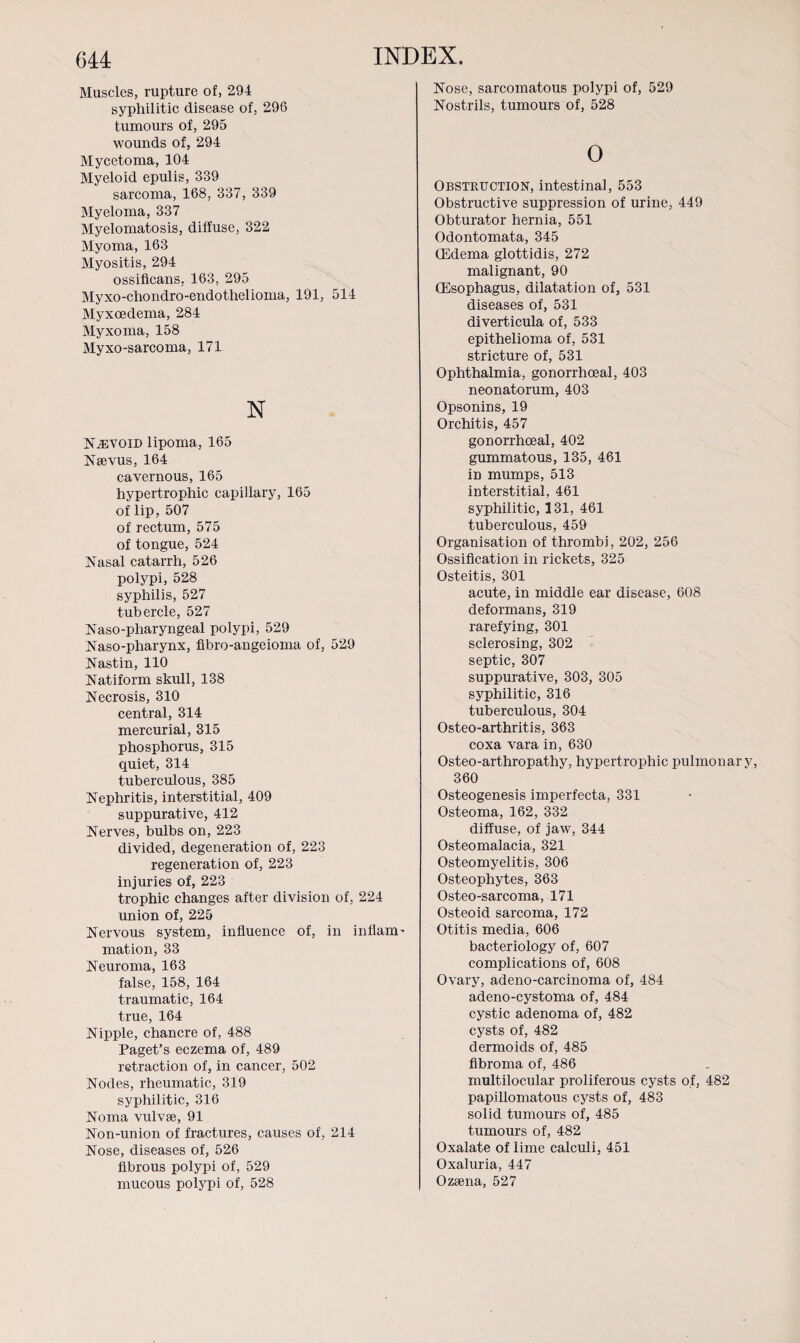 Nose, sarcomatous polypi of, 529 Nostrils, tumours of, 528 Muscles, rupture of, 294 syphilitic disease of, 296 tumours of, 295 wounds of, 294 Mycetoma, 104 Myeloid epulis, 339 sarcoma, 168, 337, 339 Myeloma, 337 Myelomatosis, diffuse, 322 Myoma, 163 Myositis, 294 ossificans, 163, 295 Myxo-chondro-endothelioma, 191, 514 Myxoedema, 284 Myxoma, 158 Myxo-sarcoma, 171 N NiEVOiD lipoma, 165 Neevus, 164 cavernous, 165 hypertrophic capillary, 165 of lip, 507 of rectum, 575 of tongue, 524 Nasal catarrh, 526 polypi, 528 syphilis, 527 tubercle, 527 Naso-pharyngeal polypi, 529 Naso-pharynx, fibro-angeioma of, 529 Nastin, 110 Natiform skull, 138 Necrosis, 310 central, 314 mercurial, 315 phosphorus, 315 quiet, 314 tuberculous, 385 Nephritis, interstitial, 409 suppurative, 412 Nerves, bulbs on, 223 divided, degeneration of, 223 regeneration of, 223 injuries of, 223 trophic changes after division of, 224 union of, 225 Nervous system, influence of, in inflam¬ mation, 33 Neuroma, 163 false, 158, 164 traumatic, 164 true, 164 Nipple, chancre of, 488 Paget’s eczema of, 489 retraction of, in cancer, 502 Nodes, rheumatic, 319 syphilitic, 316 Noma vulvse, 91 Non-union of fractures, causes of, 214 Nose, diseases of, 526 fibrous polypi of, 529 0 Obstruction, intestinal, 553 Obstructive suppression of urine, 449 Obturator hernia, 551 Odontomata, 345 (Edema glottidis, 272 malignant, 90 (Esophagus, dilatation of, 531 diseases of, 531 diverticula of, 533 epithelioma of, 531 stricture of, 531 Ophthalmia, gonorrhoeal, 403 neonatorum, 403 Opsonins, 19 Orchitis, 457 gonorrhoeal, 402 gummatous, 135, 461 in mumps, 513 interstitial, 461 syphilitic, 131, 461 tuberculous, 459 Organisation of thrombi, 202, 256 Ossification in rickets, 325 Osteitis, 301 acute, in middle ear disease, 608 deformans, 319 rarefying, 301 sclerosing, 302 septic, 307 suppurative, 303, 305 syphilitic, 316 tuberculous, 304 Osteo-arthritis, 363 coxa vara in, 630 Osteo-arthropathy, hypertrophic pulmonary, 360 Osteogenesis imperfecta, 331 Osteoma, 162, 332 diffuse, of jaw, 344 Osteomalacia, 321 Osteomyelitis, 306 Osteophytes, 363 Osteo-sarcoma, 171 Osteoid sarcoma, 172 Otitis media, 606 bacteriology of, 607 complications of, 608 Ovary, adeno-carcinoma of, 484 adeno-cystoma of, 484 cystic adenoma of, 482 cysts of, 482 dermoids of, 485 fibroma of, 486 multilocular proliferous cysts of, 482 papillomatous cysts of, 483 solid tumours of, 485 tumours of, 482 Oxalate of lime calculi, 451 Oxaluria, 447
