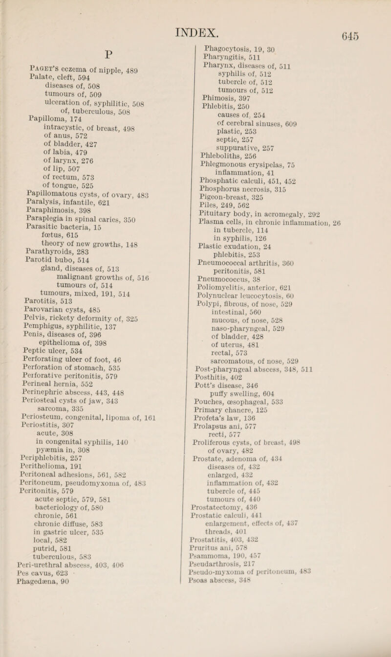 P Paget’s eczema of nipple, 489 Palate, cleft, 594 diseases of, 508 tumours of, 509 ulceration of, syphilitic, 508 of, tuberculous, 508 Papilloma, 174 intracystic, of breast, 498 of anus, 572 of bladder, 427 of labia, 479 of larynx, 276 of lip, 507 of rectum, 573 of tongue, 525 Papillomatous cysts, of ovary, 483 Paralysis, infantile, 621 Paraphimosis, 398 Paraplegia in spinal caries, 350 Parasitic bacteria, 15 foetus, 615 theory of new growths, 148 Parathyroids, 283 Parotid bubo, 514 gland, diseases of, 513 malignant growths of, 516 tumours of, 514 tumours, mixed, 191, 514 Parotitis, 513 Parovarian cysts, 485 Pelvis, rickety deformity of, 325 Pemphigus, syphilitic, 137 Penis, diseases of, 396 epithelioma of, 398 Peptic ulcer, 534 Perforating ulcer of foot, 46 Perforation of stomach, 535 Perforative peritonitis, 579 Perineal hernia, 552 Perinephric abscess, 443, 448 Periosteal cysts of jaw, 343 sarcoma, 335 Periosteum, congenital, lipoma of, 161 Periostitis, 307 acute, 308 in congenital syphilis, 140 pyaemia in, 308 Periphlebitis, 257 Perithelioma, 191 Peritoneal adhesions, 561, 582 Peritoneum, pseudomyxoma of, 483 Peritonitis, 579 acute septic, 579, 581 bacteriology of, 580 chronic, 561 chronic diffuse, 583 in gastric ulcer, 535 local, 582 putrid, 581 tuberculous, 583 Peri-urethral abscess, 403, 406 Pes cavus, 623 Phagocytosis, 19, 30 Pharyngitis, 511 Pharynx, diseases of, 511 syphilis of, 512 tubercle of, 512 tumours of, 512 Phimosis, 397 Phlebitis, 250 causes of, 254 of cerebral sinuses, 609 plastic, 253 septic, 257 suppurative, 257 Phleboliths, 256 Phlegmonous erysipelas, 75 inflammation, 41 Phosphatic calculi, 451, 452 Phosphorus necrosis, 315 Pigeon-breast, 325 Piles, 249, 562 Pituitary body, in acromegaly, 292 Plasma cells, in chronic inflammation, 26 in tubercle, 114 in syphilis, 126 Plastic exudation, 24 phlebitis, 253 Pneumococcal arthritis, 360 peritonitis, 581 Pneumococcus, 38 Poliomyelitis, anterior, 621 Polynuclear leucocytosis, 60 Polypi, fibrous, of nose, 529 intestinal, 560 mucous, of nose, 528 naso-pharyngeal, 529 of bladder, 428 of uterus, 481 rectal, 573 sarcomatous, of nose, 529 Post-pharyngeal abscess, 348, 511 Posthitis, 402 Pott’s disease, 346 puffy swelling, 604 Pouches, oesophageal, 533 Primary chancre, 125 Profeta’s law, 136 Prolapsus ani, 577 recti, 577 Proliferous cysts, of breast, 498 of ovary, 482 Prostate, adenoma of, 434 diseases of, 432 enlarged, 432 inflammation of, 432 tubercle of, 445 tumours of, 440 Prostatectomy, 436 Prostatic calculi, 441 enlargement, effects of, 437 threads, 401 Prostatitis, 403, 432 Pruritus ani, 578 Psammoma, 190, 457 Pscudarthrosis, 217 Pseudo-myxoma of peritoneum, 483