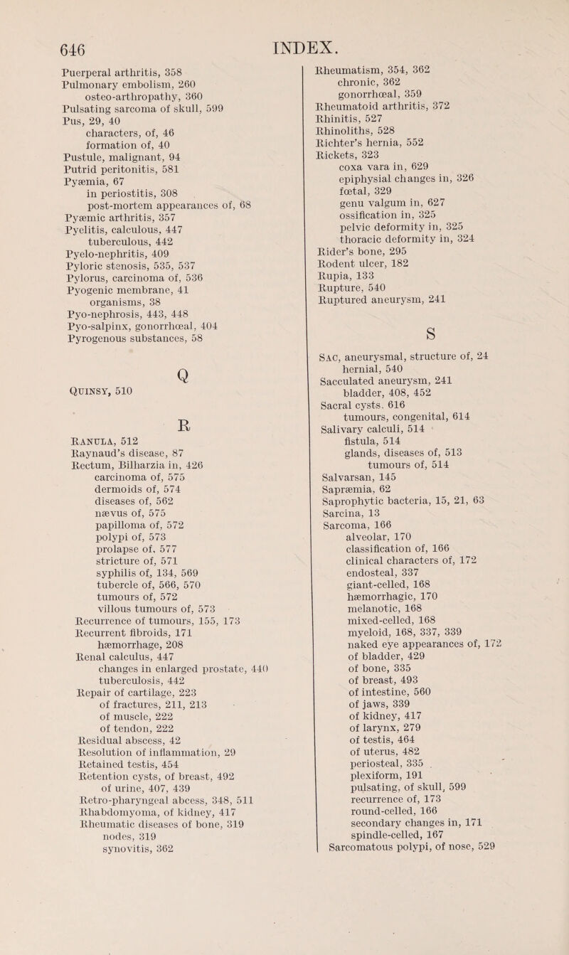 Puerperal arthritis, 358 Pulmonary embolism, 260 osteo-artliropathy, 360 Pulsating sarcoma of skull, 599 Pus, 29, 40 characters, of, 46 formation of, 40 Pustule, malignant, 94 Putrid peritonitis, 581 Pyaemia, 67 in periostitis, 308 post-mortem appearances of, 68 Pysemic arthritis, 357 Pyelitis, calculous, 447 tuberculous, 442 Pyelo-nephritis, 409 Pyloric stenosis, 535, 537 Pylorus, carcinoma of, 536 Pyogenic membrane, 41 organisms, 38 Pyo-nephrosis, 443, 448 Pyo-salpinx, gonorrhoeal, 404 Pyrogenous substances, 58 Q Quinsy, 510 R RANULA, 512 Raynaud’s disease, 87 Rectum, Bilharzia in, 426 carcinoma of, 575 dermoids of, 574 diseases of, 562 naevus of, 575 papilloma of, 572 polypi of, 573 prolapse of, 577 stricture of, 571 syphilis of, 134, 569 tubercle of, 566, 570 tumours of, 572 villous tumours of, 573 Recurrence of tumours, 155, 173 Recurrent fibroids, 171 haemorrhage, 208 Renal calculus, 447 changes in enlarged prostate, 440 tuberculosis, 442 Repair of cartilage, 223 of fractures, 211, 213 of muscle, 222 of tendon, 222 Residual abscess, 42 Resolution of inflammation, 29 Retained testis, 454 Retention cysts, of breast, 492 of urine, 407, 439 Retro-pharyngeal abcess, 348, 511 Rhabdomyoma, of kidney, 417 Rheumatic diseases of bone, 319 nodes, 319 synovitis, 362 Rheumatism, 354, 362 chronic, 362 gonorrhoeal, 359 Rheumatoid arthritis, 372 Rhinitis, 527 Rhinoliths, 528 Richter’s hernia, 552 Rickets, 323 coxa vara in, 629 epiphysial changes in, 326 foetal, 329 genu valgum in, 627 ossification in, 325 pelvic deformity in, 325 thoracic deformity in, 324 Rider’s bone, 295 Rodent ulcer, 182 Rupia, 133 Rupture, 540 Ruptured aneurysm, 241 s SAC, aneurysmal, structure of, 24 hernial, 540 Sacculated aneurysm, 241 bladder, 408, 452 Sacral cysts, 616 tumours, congenital, 614 Salivary calculi, 514 fistula, 514 glands, diseases of, 513 tumours of, 514 Salvarsan, 145 Saprsemia, 62 Saprophytic bacteria, 15, 21, 63 Sarcina, 13 Sarcoma, 166 alveolar, 170 classification of, 166 clinical characters of, 172 endosteal, 337 giant-celled, 168 haemorrhagic, 170 melanotic, 168 mixed-celled, 168 myeloid, 168, 337, 339 naked eye appearances of, 172 of bladder, 429 of bone, 335 of breast, 493 of intestine, 560 of jaws, 339 of kidney, 417 of larynx, 279 of testis, 464 of uterus, 482 periosteal, 335 . plexiform, 191 pulsating, of skull, 599 recurrence of, 173 round-celled, 166 secondary changes in, 171 spindle-celled, 167 Sarcomatous polypi, of nose, 529