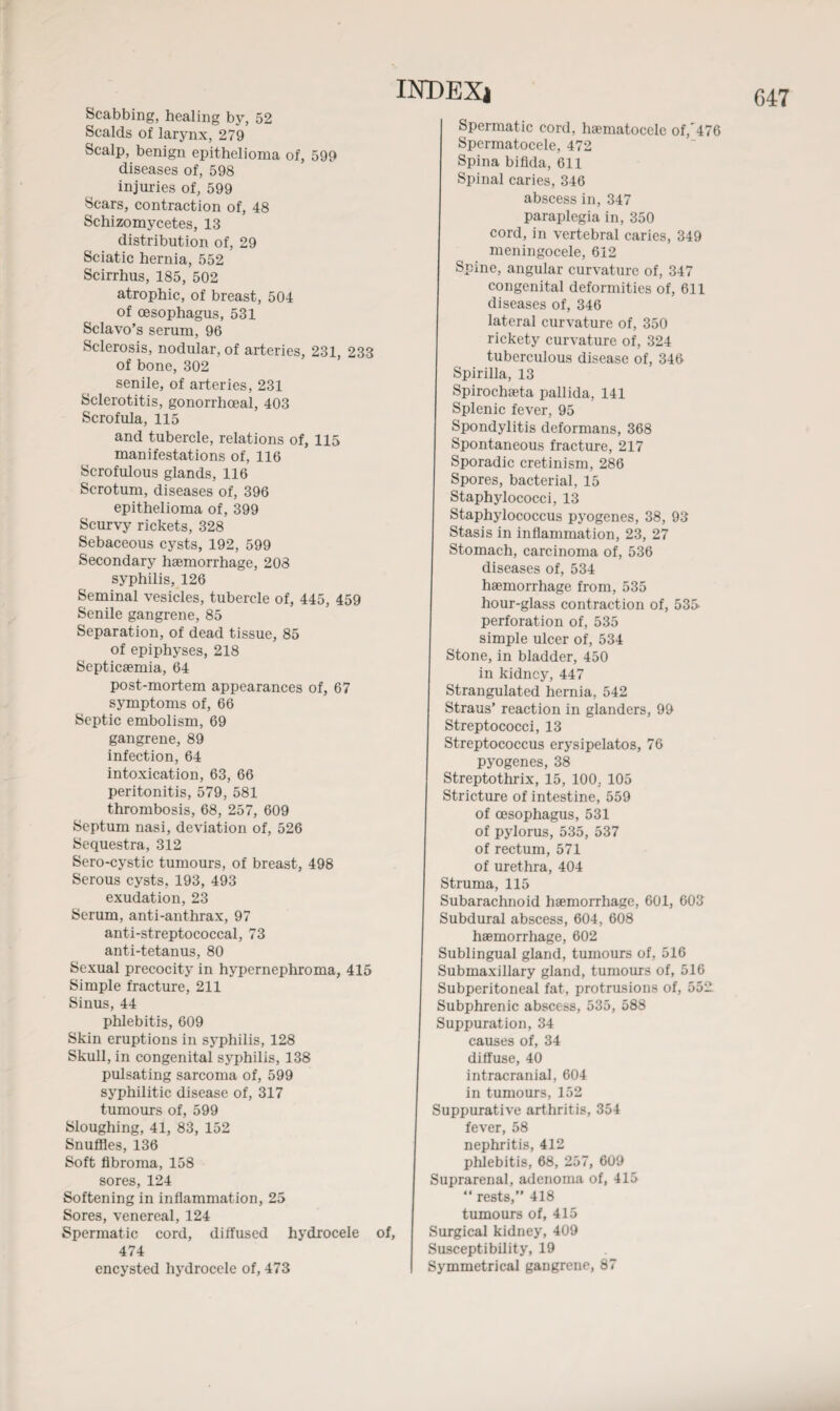 Scabbing, healing by, 52 Scalds of larynx, 279 Scalp, benign epithelioma of, 599 diseases of, 598 injuries of, 599 Scars, contraction of, 48 Schizomycetes, 13 distribution of, 29 Sciatic hernia, 552 Scirrhus, 185, 502 atrophic, of breast, 504 of oesophagus, 531 Sclavo’s serum, 96 Sclerosis, nodular, of arteries, 231, 233 senile, of arteries, 231 Sclerotitis, gonorrhoeal, 403 Scrofula, 115 and tubercle, relations of, 115 manifestations of, 116 Scrofulous glands, 116 Scrotum, diseases of, 396 epithelioma of, 399 Scurvy rickets, 328 Sebaceous cysts, 192, 599 Secondary haemorrhage, 208 syphilis, 126 Seminal vesicles, tubercle of, 445, 459 Senile gangrene, 85 Separation, of dead tissue, 85 of epiphyses, 218 Septicaemia, 64 post-mortem appearances of, 67 symptoms of, 66 Septic embolism, 69 gangrene, 89 intoxication, 63, 66 peritonitis, 579, 581 thrombosis, 68, 257, 609 Septum nasi, deviation of, 526 Sequestra, 312 Sero-cystic tumours, of breast, 498 Serous cysts, 193, 493 exudation, 23 Serum, anti-anthrax, 97 anti-streptococcal, 73 anti-tetanus, 80 Sexual precocity in hypernephroma, 415 Simple fracture, 211 Sinus, 44 phlebitis, 609 Skull, in congenital syphilis, 138 pulsating sarcoma of, 599 syphilitic disease of, 317 tumours of, 599 Sloughing, 41, 83, 152 Snuffles, 136 Soft fibroma, 158 sores, 124 Softening in inflammation, 25 Sores, venereal, 124 Spermatic cord, diffused hydrocele of, 474 encysted hydrocele of, 473 Spermatic cord, hematocele of,'476 Spermatocele, 472 Spina bifida, 611 Spinal caries, 346 cord, in vertebral caries, 349 meningocele, 612 Spine, angular curvature of, 347 congenital deformities of, 611 diseases of, 346 lateral curvature of, 350 rickety curvature of, 324 tuberculous disease of, 346 Spirilla, 13 Spirochseta pallida, 141 Splenic fever, 95 Spondylitis deformans, 368 Spontaneous fracture, 217 Sporadic cretinism, 286 Spores, bacterial, 15 Staphylococci, 13 Staphylococcus pyogenes, 38, 93 Stasis in inflammation, 23, 27 Stomach, carcinoma of, 536 diseases of, 534 haemorrhage from, 535 hour-glass contraction of, 535 simple ulcer of, 534 Stone, in bladder, 450 Strangulated hernia, 542 Straus’ reaction in glanders, 99 Streptococci, 13 Streptococcus erysipelatos, 76 pyogenes, 38 Streptothrix, 15, 100. 105 Stricture of intestine, 559 of oesophagus, 531 of pylorus, 535, 537 Struma, 115 Subarachnoid haemorrhage, 601, 603 Subdural abscess, 604, 608 haemorrhage, 602 Sublingual gland, tumours of, 516 Submaxillary gland, tumours of, 516 Subperitoneal fat, protrusions of, 552 Subphrenic abscess, 535, 588 Suppuration, 34 diffuse, 40 intracranial, 604 in tumours, 152 Suppurative arthritis, 354 fever, 58 nephritis, 412 phlebitis, 68, 257, 609 Suprarenal, adenoma of, 415 “ rests,” 418 tumours of, 415 Surgical kidney, 409 Susceptibility, 19 Symmetrical gangrene, 87