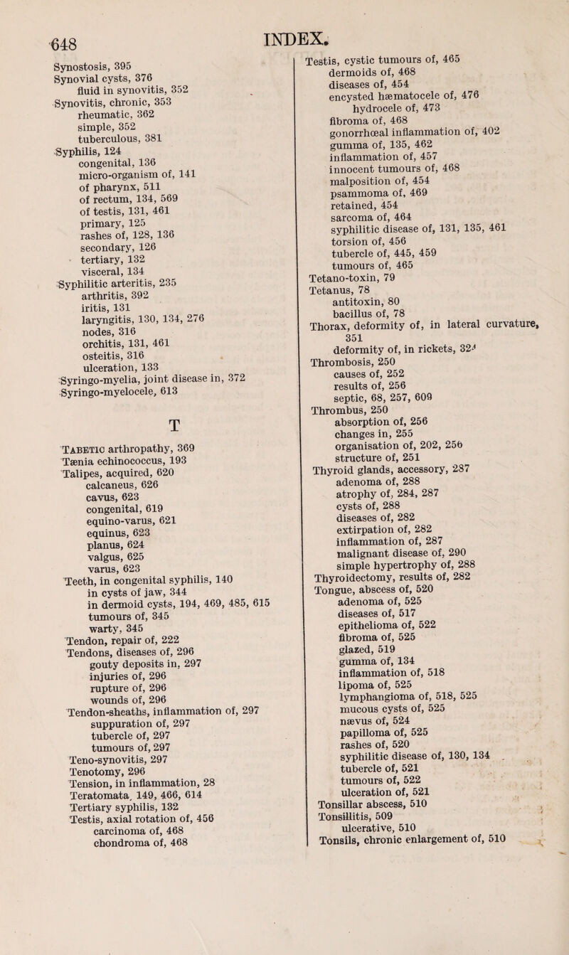 Synostosis, 395 Synovial cysts, 376 fluid in synovitis, 352 Synovitis, chronic, 353 rheumatic, 362 simple, 352 tuberculous, 381 Syphilis, 124 congenital, 136 micro-organism of, 141 of pharynx, 511 of rectum, 134, 569 of testis, 131, 461 primary, 125 rashes of, 128, 136 secondary, 126 tertiary, 132 visceral, 134 Syphilitic arteritis, 235 arthritis, 392 iritis, 131 laryngitis, 130, 134, 276 nodes, 316 orchitis, 131, 461 osteitis, 316 ulceration, 133 Syringo-myelia, joint disease in, 3/2 Syringo-myelocele, 613 T Tabetic arthropathy, 369 Tsenia echinococcus, 193 Talipes, acquired, 620 calcaneus, 626 cavus, 623 congenital, 619 equino-varus, 621 equinus, 623 planus, 624 valgus, 625 varus, 623 Teeth, in congenital syphilis, 140 in cysts of jaw, 344 in dermoid cysts, 194, 469, 485, 615 tumours of, 345 warty, 345 Tendon, repair of, 222 Tendons, diseases of, 296 gouty deposits in. 297 injuries of, 296 rupture of, 296 wounds of, 296 Tendon-sheaths, inflammation of, 297 suppuration of, 297 tubercle of, 297 tumours of, 297 Teno-synovitis, 297 Tenotomy, 296 Tension, in inflammation, 28 Teratomata. 149, 466, 614 Tertiary syphilis, 132 Testis, axial rotation of, 456 carcinoma of, 468 chondroma of, 468 Testis, cystic tumours of, 465 dermoids of, 468 diseases of, 454 encysted hsematocele of, 476 hydrocele of, 473 fibroma of, 468 gonorrhoeal inflammation of, 402 gumma of, 135, 462 inflammation of, 457 innocent tumours of, 468 malposition of, 454 psammoma of, 469 retained, 454 sarcoma of, 464 syphilitic disease of, 131, 135, 461 torsion of, 456 tubercle of, 445, 459 tumours of, 465 Tetano-toxin, 79 Tetanus, 78 antitoxin, 80 bacillus of, 78 Thorax, deformity of, in lateral curvature, 351 deformity of, in rickets, 32^ Thrombosis, 250 causes of, 252 results of, 256 septic, 68, 257, 609 Thrombus, 250 absorption of, 256 changes in, 255 organisation of, 202, 256 structure of, 251 Thyroid glands, accessory, 287 adenoma of, 288 atrophy of, 284, 287 cysts of, 288 diseases of, 282 extirpation of, 282 inflammation of, 287 malignant disease of, 290 simple hypertrophy of, 288 Thyroidectomy, results of, 282 Tongue, abscess of, 520 adenoma of, 525 diseases of, 517 epithelioma of, 522 fibroma of, 525 glazed, 519 gumma of, 134 inflammation of, 518 lipoma of, 525 lymphangioma of, 518, 525 mucous cysts of, 525 nsevus of, 524 papilloma of, 525 rashes of, 520 syphilitic disease of, 130, 134 „ tubercle of, 521 tumours of, 522 ulceration of, 521 Tonsillar abscess, 510 Tonsillitis, 509 ulcerative, 510 Tonsils, chronic enlargement of, 510