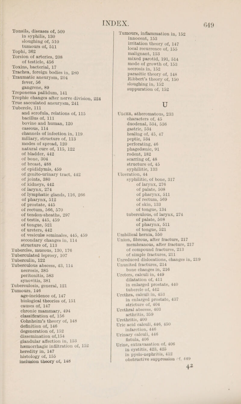 in syphilis, 130 tumours of, 511 Tophi, 362 Torsion of arteries, 208 of testicle, 456 Toxins, bacterial, 17 Trachea, foreign bodies in, 280 Traumatic aneurysm, 204 gangrene, 89 Treponema pallidum, 141 Trophic changes after nerve division, 224 True sacculated aneurysm, 241 Tubercle, 111 and scrofula, relations of, 115 bacillus of, 111 bovine and human, 120 caseous, 114 channels of infection in, 119 miliary, structure of, 113 modes of spread, 120 natural cure of, 115, 122 of bladder, 442 of bone, 304 of breast, 488 of epididymis, 459 of genito-urinary tract, 442 of joints, 380 of kidneys, 442 of larynx, 274 of lymphatic glands, 116, 266 of pharynx, 512 of prostate, 445 of rectum, 566, 570 of tendon-sheaths, 297 of testis, 445, 459 of tongue, 521 of ureters, 442 of vesiculse seminales, 445, 459 secondary changes in, 114 Tubercles, mucous, 130, 176 Tuberculated leprosy, 107 Tuberculin, 122 Tuberculous abscess, 43, 114 necrosis, 385 peritonitis, 583 synovitis, 381 Tuberculosis, general, 121 Tumours, 146 age-incidence of, 147 biological theories of, 151 causes of, 147 chronic mammary, 494 classification of, 156 Cohnheim’s theory of, 148 definition of, 146 degeneration of, 152 dissemination of,154 glandular affection in, 153 haemorrhagic infiltration of, 152 heredity in, 147 histology of, 155 inclusion theory of, 148 innocent, 153 irritation theory of, 147 local recurrence of, 155 malignant, 153 mixed parotid, 191, 514 mode of growth of, 153 necrosis in, 152 parasitic theory of, 148 Kibbert’s theory of, 150 sloughing in, 152 suppuration of, 152 u Ulcer, atheromatous, 233 characters of, 45 duodenal, 534, 536 gastric, 534 healing of, 45, 47 peptic, 534 perforating, 46 phagedaenic, 91 rodent, 182 scarring of, 48 structure of, 45 syphilitic, 133 Ulceration, 44 syphilitic, of bone, 317 of larynx, 276 of palate, 508 of pharynx, 511 of rectum, 569 of skin, 133 of tongue, 134 tuberculous, of larynx, 274 of palate, 508 of pharynx, 511 of tongue, 521 Umbilical hernia, 550 Union, fibrous, after fracture, 217 of compound fractures, 213 of simple fractures, 211 Unreduced dislocations, changes in, 219 Ununited fractures, 214 bone changes in, 216 Ureters, calculi in, 449 dilatation of, 411 in enlarged prostate, 440 tubercle of, 442 Urethra, calculi in, 453 in enlarged prostate, 437 stricture of, 404 Urethral abscess, 403 arthritis, 359 Uric acid calculi, 446, 450 infarction, 446 Urinary calculi, 446 fistula, 406 Urine, extravasation of, 406 in cystitis, 423, 425 in pyelo-uephritis, 412 obstructive suppression f 449 42 049